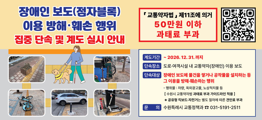 장애인 보도(점자블록) 이용 방해·훼손 행위 집중 단속 및 계도 실시 안내, 「교통약자법」제11조에 의거 50만원 이하 과태료 부과, 계도기간: 부터 2026.12.31.까지, 단속장소: 도로·여객시설 내 교통약자(장애인) 이용 보도, 단속대상: 장애인 보도에 물건을 쌓거나 공작물을 설치하는 등 그 이용을 방해·훼손하는 행위, - 행위물: 차량, 옥외광고물, 노상적치물 등, [수원시 교통약자법 과태료 부과 가이드라인 적용] ※공유형 킥보드·자전거는 별도 절차에 따른 견인료 부과, 문의: 수원특례시 교통정책과 ☎031-5191-2511