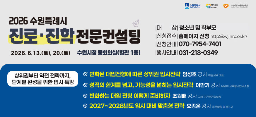 2026 수원특례시 진로·진학 전문컨설팅, 2026.6.13.(토), 20.(토), 수원시청 중회의실(별관 1층), 대상: 청소년 및 학부모, 신청접수: 홈페이지 신청 http://swjinro.or.kr, 신청안내: 031-372-0825, 행사안내: 031-218-0349, 상위권부터 역전 전략까지, 단계별 완성을 위한 입시 특강, 변화된 대입전형에 따른 상위권 입시전략 임성호 강사 하늘교육 대표, 성적의 한계를 넘고, 가능성을 넓히는 입시전략 이만기 강사 유웨이 교육평가연구소장, 변화하는 대입 전형 이렇게 준비하자 조원배 강사 지평고 진로진학부장, 2027부터 2028년도 입시 대비 맞춤형 전략 오종운 강사 종로학원 평가이사