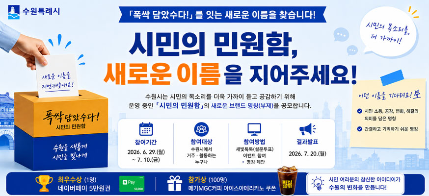 “폭싹 담았수다!”를 잇는 새로운 이름을 찾습니다! 시민의 민원함, 새로운 이름을 지어주세요! 수원시는 시민의 목소리를 더욱 가까이 듣고 공감하기 위해 운영 중인 「시민의 민원함」의 새로운 브랜드 명칭(부제)을 공모합니다. 참여기간; 2026.6.29.(월)부터 7.10.(금), 참여대상: 수원시에서 거주·활동하는 누구나, 참여방법: 새빛톡톡(설문투표) 이벤트 참여·명칭제안, 결과발표: 2026.7.20.(월), 이런 이름을 기다려요! 시민 소통, 공감, 변화, 해결의 의미를 담은 명칭, 간결하고 기억하기 쉬운 명칭, 시민의 목소리를, 더 가까이!, 최우수상(1명): 네이버페이 5만원권, 참가상(100명): 메가mgc커피 아이스아메리카노 쿠폰, 시민 여러분의 참신한 아이디어가 수원의 변화를 만듭니다!, 수원특례시