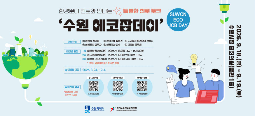 환경분야 멘토와 만나는 특별한 진로 토크 ‘수원 에코잡데이’ SUWON ECO JOB DAY 멘토직업 ① 환경직 공무원 ② 환경단체 활동가 ③ 도교육청 환경담당 장학사 ④ 삼성전자 실무자 ⑤ 환경학과 교수 ⑥ 기상청 공무원 대상별 일정 1차 대학생·청년(60명): 2026. 9. 18.(금) 14시 ~ 16시 30분 2차 중·고등학생(60명): 2026. 9. 19.(토) 9시 30분 ~ 12시 3차 대학생·청년(60명): 2026. 9. 19.(토) 14시 30분 ~ 18시 *3차는 달콤기후 버스킹 공연 포함 참여신청 기간 2026. 8. 24. ~ 9. 4. 참여신청 큐알 *청년연령 기준 : 만19-34세 중·고등학생 | 9.19(토) 오전 대학생·청년 | 9.18(금) 오후 대학생·청년 | 9.19(토) 오후 2026.09.18.(금) ~ 9. 19.(토) 수원시청 중회의실(별관 1층) 수원특례시 경기도수원교육지원청 QR코드 주소 중·고등학생 | 9.19(토) 오전: https://m.site.naver.com/1s5kh 대학생·청년 | 9.18(금) 오후: https://m.site.naver.com/1s5k6 대학생·청년 | 9.19(토) 오후: https://m.site.naver.com/1s5ki