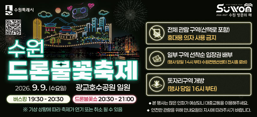 수원 드론불꽃축제, 2026.9.9.(수요일), 광교호수공원 일원, 버스킹 19:30부터 20:30, 드론불꽃쇼 20:30부터 21:00, ※기상 상황에 따라 축제가 연기 또는 취소 될 수 있음. 수원 방문의 해, 전체 관람 구역(산책로 포함) 휴대용 의자 사용 금지, 일부 구역 선착순 입장권 배부(행사 당일 14시 부터 수원컨벤션센터 전시홀 로비), 돗자리구역 개방(행사 당일 16시 부터), 본 행사는 많은 인파가 예상되니 대중교통을 이용해주세요., 안전한 관람을 위해 안내요원의 지시에 따라주시기 바랍니다. 수원특례시