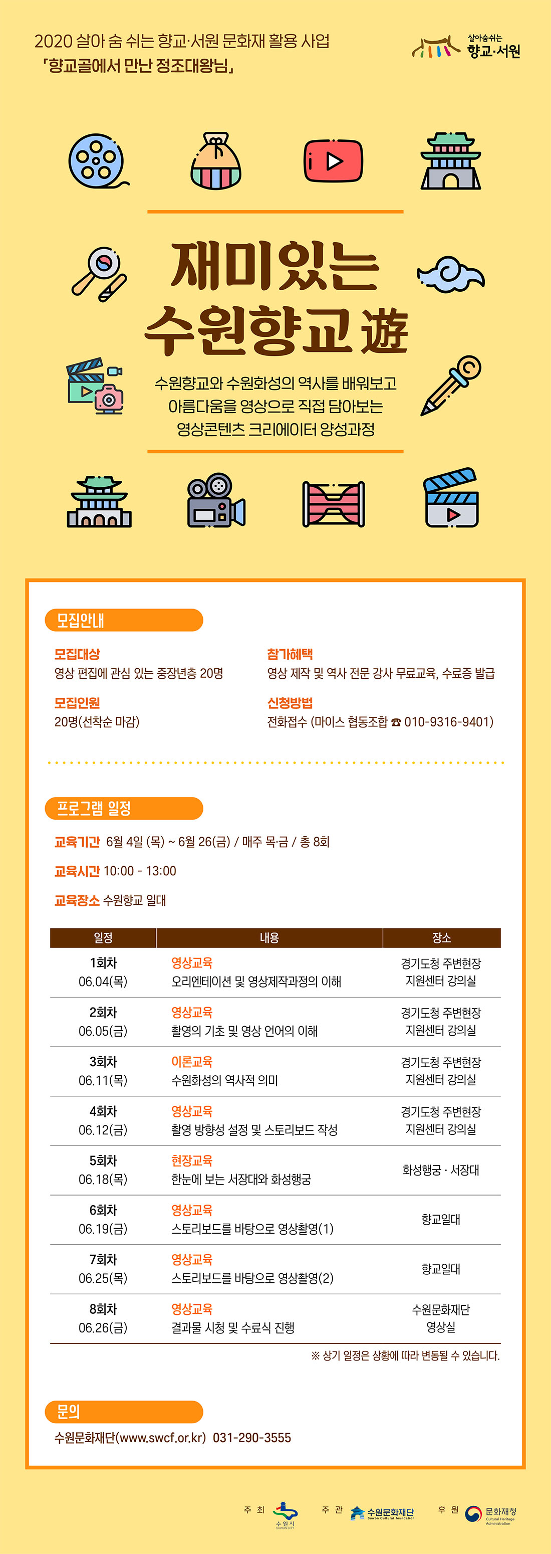 2020 살아 숨 쉬는 향교ㆍ서원 문화재 활용 사업 향교골에서 만난 정조대왕님 각 지역의 수재들만 모아놓은 공립중등교육기관이었던 향교, 타임머신을 타고 조선시대 수원향교의 유생이 되어 수원을 찾아온 정조 대왕을 만나요. 지루하고 어려운 향교? 이젠 친숙하고 즐거운 향교! 쉽고 재미있는 우리고장 수원향교 알기 프로젝트!  미있는  수원향교 遊 수원향교와 수원화성의 역사를 배워보고 아름다움을 영상으로 직접 담아보는 영상콘텐츠 크리에이터 양성과정 모집안내 모집대상 : 영상 편집에 관심 있는 중장년층 20명 모집인원 : 20명(선착순 마감) 참가혜택 : 영상 제작 및 역사 전문 강사 무료교육, 수료증 발급 신청방법 : 전화접수 (마이스 협동조합 ☎ 010-9316-9401) 프로그램 일정 교육기간 : 6월 04일(목) ~ 6월 26일(금) / 매주 목ㆍ금 / 총 8회 교육시간 : 10:00 ? 13:00 1회차 06.04(목) 영상교육 오리엔테이션 및 영상제작과정의 이해 장소 경기도청 주변현장 지원센터 강의실 2회차 06.05(금) 영상교육 촬영의 기초 및 영상 언어의 이해 장소 경기도청 주변현장 지원센터 강의실 3회차 06.11(목) 이론교육 수원화성의 역사적 의미 장소 경기도청 주변현장 지원센터 강의실 4회차 06.12(금) 영상교육 촬영 방향성 설정 및 스토리보드 작성 장소 경기도청 주변현장 지원센터 강의실 5회차 06.18(목) 현장교육 한눈에 보는 서장대와 화성행궁 장소 화성행궁ㆍ서장대 6회차 06.19(금) 영상교육 스토리보드를 바탕으로 영상촬영(1) 장소 향교일대 7회차 06.25(목) 영상교육 스토리보드를 바탕으로 영상촬영(2) 장소 향교일대 8회차 06.26(금) 영상교육 결과물 시청 및 수료식 진행 장소 수원문화재단 영상실 문의 수원문화재단 www.swcf.or.kr 031-290-3555 주최 수원시 주관 수원문화재단 후원 문화체육관광부