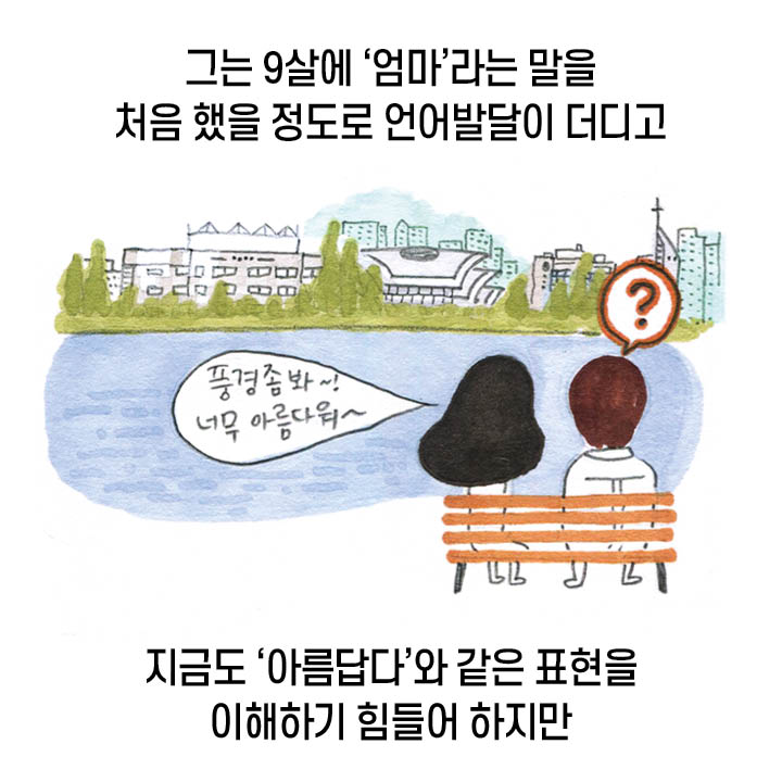 그는 9살에 ‘엄마’라는 말을 처음 해을 정도로 언어발달이 더디고 지금도 ‘아름답다’와 같은 표현을 이해하기 힘들어 하지만 “풍경 좀 봐~! 너무 아름다워~” ‘?’