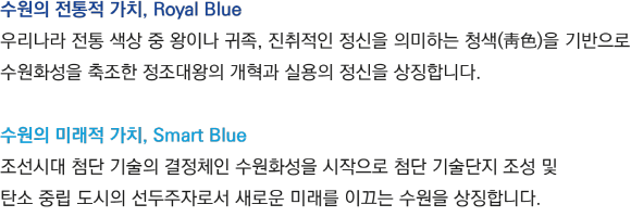 수원의 전통적 가치, Royal Blue(우리나라 전통 색상 중 왕이나 귀족, 진취적인 정신을 의미하는 청색(靑色)을 기반으로수원화성을 축조한 정조대왕의 개혁과 실용의 정신을 상징합니다.), 수원의 미래적 가치, Smart Blue(조선시대 첨단 기술의 결정체인 수원화성을 시작으로 첨단 기술단지 조성 및 탄소 중립 도시의 선두주자로서 새로운 미래를 이끄는 수원을 상징합니다.)