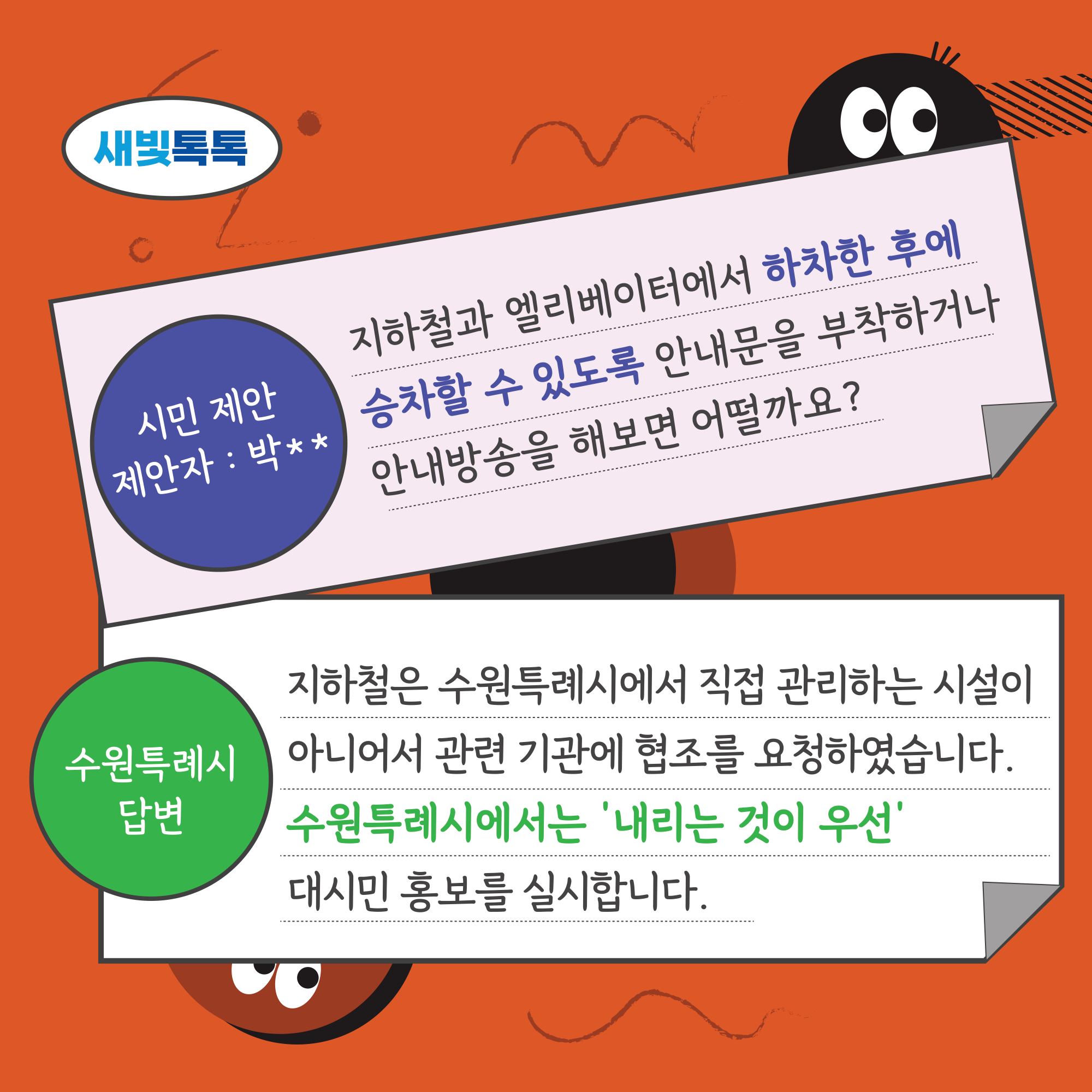 새빛톡톡, 시민 제안 제안자 : 박**, 지하철과 엘리베이터에서 하차한 후에 승차할 수 있도록 안내문을 부착하거나 안내방송을 해보면 어떨까요?, 수원특례시 답변 : 지하철은 수원특례시에서 직접 관리하는 시설이 아니어서 관련 기관에 협조를 요청하였습니다. 수원특례시에서는 내리는 것이 우선 대시민 홍보를 실시합니다.