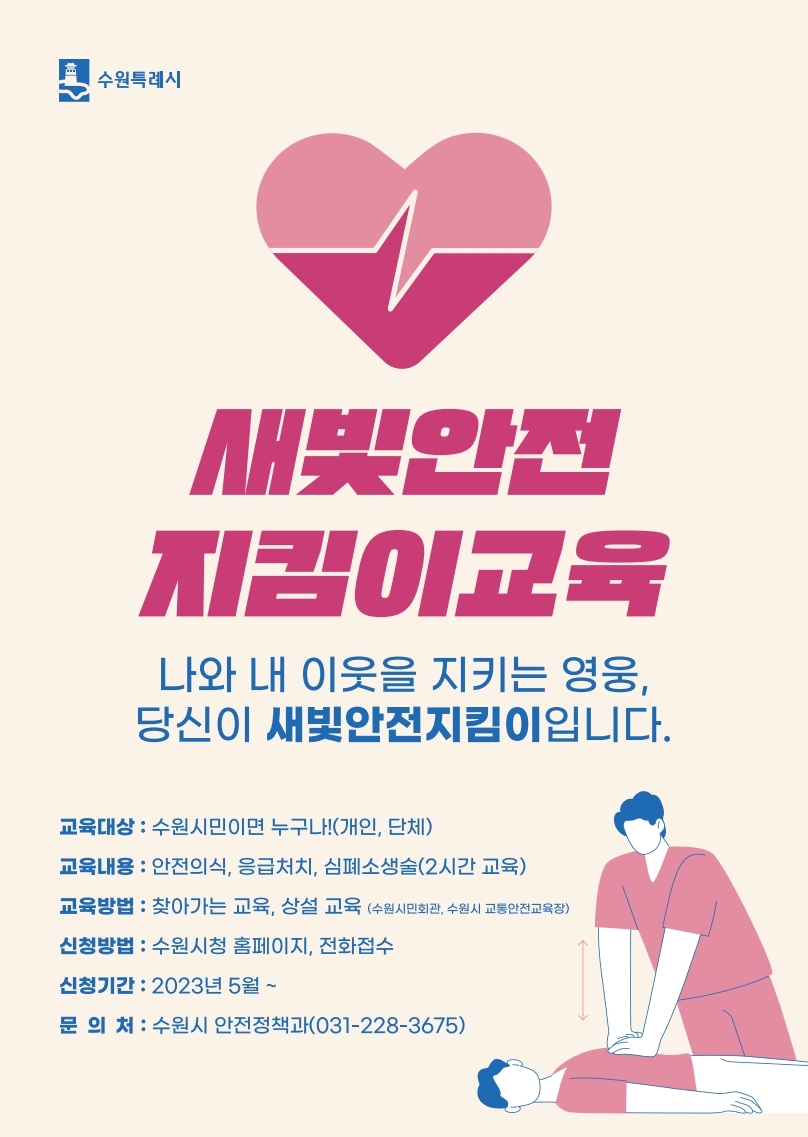 새빛안전지킴이교육 나와 내 이웃을 지키는 영웅, 당신이 새빛안전지킴이입니다., 교육대상 : 수원시민이면 누구나!(개인, 단체), 교육내용 : 안전의식, 응급처치, 심폐소생술(2시간 교육), 교육방법 : 찾아가는 교육, 상설교육(수원시민회관, 수원시 교통안전교육장), 신청방법 : 수원시청 홈페이지, 전화접수, 신청기간 : 2023년 5월~, 문의처 : 수원시 안전정책과(031-228-3675)