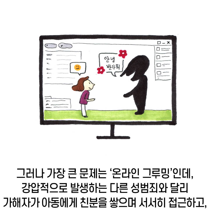 그러나 가장 큰 문제는 온라인 그루밍인데 강압적으로 발생하는 다른 성범죄와 달리 가해자가 아동에게 친분을 쌓으며 서서히 접근하고,
