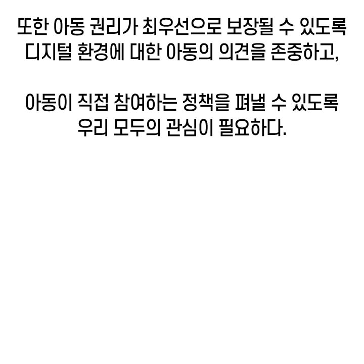 또한 아동 권리가 최우선으로 보장될 수 있도록 디지털 환경에 대한 아동의 의견을 존중하고, 아동이 직접 참여하는 정책을 펴낼 수 있도록 우리 모두의 관심이 필요하다.