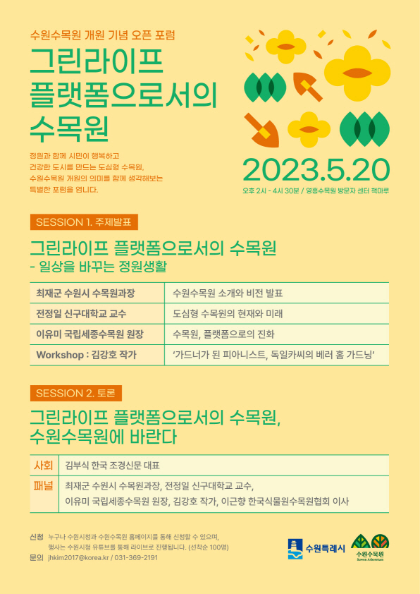 수원수목원 개원을 기념하며 '수원수목원 개원의 의미'와 '생활 속 식물 및 정원문화 확산의 방안'을 주제로 수원수목원 오픈포럼을 개최합니다. 시민 여러분들의 많은 관심과 참여 바랍니다.  ○ 행 사 명 : 수원수목원 오픈 포럼 ○ 일     시 : 2023. 5. 20.(토) 14:00 ~ 16:30 ○ 장     소 : 영흥수목원 방문자센터 책마루(영통로 435) ○ 모집인원 : 100명 ○ 신청방법 : 링크를 통한 선착순 접수(5월 10일 10시, 본 글에 접수 링크 공개 예정) ○ 포럼주제 : 그린라이프 플랫폼으로서 수목원 (부제: 자연과 함께하는 삶, 일상을 바꾸는 정원생활) ○ 시간계획       - 1부) 패널 주제 발표(1시간 30분)      - 2부) 토크쇼'그린라이프 플랫폼으로서 수목원, 수원수목원에 바란다'(50분)
