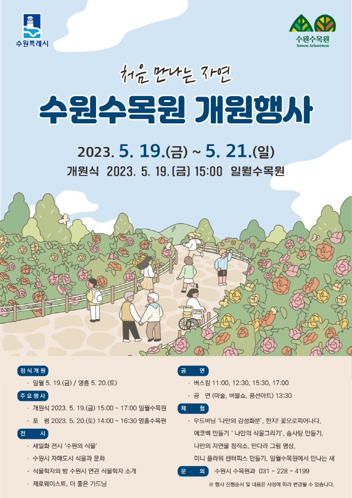 ⛤ 처음 만나는 자연, 처음 만나는 정원 수원수목원 개원행사를 안내드립니다 ⛤    🌳 행사기간 🌳 ✿ (일월수목원) 2023. 5. 19.(금) ~ 2023. 5. 21.(일) 09:30 ~ 17:30 ✿ (영흥수목원) 2023. 5. 20.(토) ~ 2023. 5. 21.(일) 09:30 ~ 17:30   🌳 주요행사 🌳    1. (일월) 개원식 2023. 5. 19.(금) 15:00 2. (영흥) 포럼 2023. 5. 20.(토) 14:00   🌳 전      시 🌳 1. (일월, 영흥) 세밀화 전시 '수원의 식물' 2. (일월) 수원시 자매도시 식물과 문화 3. (일월) 식물학자의 방 수원시 연관 식물학자 소개 4. (영흥) 제로웨이스트, 더 좋은 가드닝   🌳 공      연 🌳 1. (일월, 영흥) 버스킹 (11:00, 12:30, 15:30, 17:00) ※ 영흥(토) : 11:00, 12:30만 운영 2. (일월, 영흥) 공연(마술, 버블쇼, 풍선아트) 13:30   🌳 체     험 🌳 1. (일월, 영흥)우드버닝 '나만의 감성화분', 한지! 꽃으로 피어나다. 2. (일월, 영흥)에코백 만들기 '나만의 식물그리기', 솜사탕만들기 3. (일월, 영흥)나만의 자연물 창작소, 만다라 그림 영상 4. (일월, 영흥) 미니 플라워 센터피스 만들기 5. (일월) 일월수목원에서 만나는 새   🌳 참고사항 🌳 ✓ 행사기간은 무료입장 기간입니다. ✓ 행사 진행순서 및 내용은 사정에 따라 변경될 수 있습니다. ✓ 많은 방문객으로 주차장이 협소할 수 있으니 가급적 대중교통을 이용하시기를 부탁드립니다.   🌳 위     치 : (일월수목원) 수원시 장안구 일월로 61(천천동) / (영흥수목원) 수원시 영통구 영통로 435(영통동)
