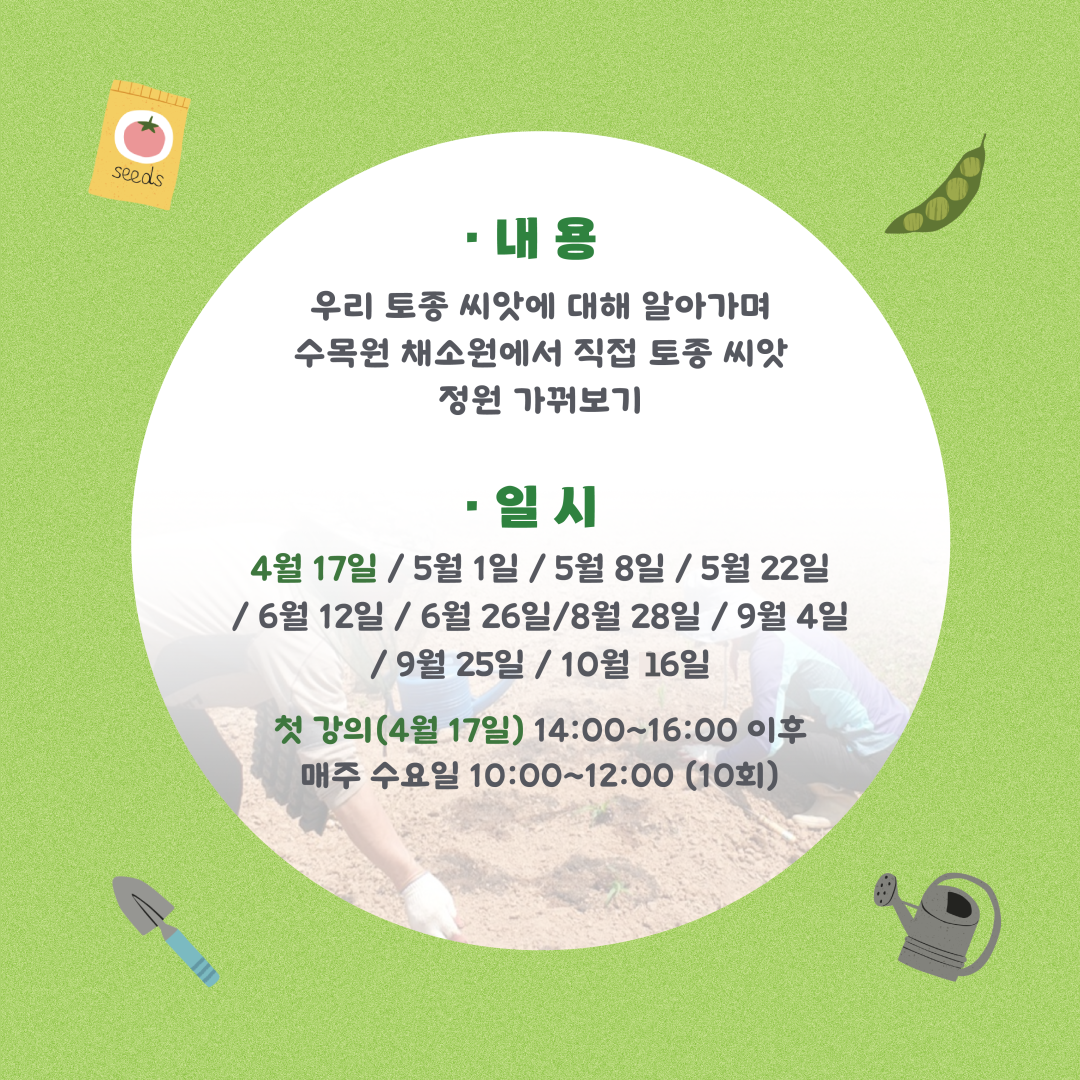 우리 토종 씨앗에 대해 알아가며 수목원 채소원에서 직접 토종씨앗 정원 가꿔보기 일시 4월 17일 5월 1일 5월 8일 5월 22일 6월 12일 6월 26일 8월 28일 9월4일 9월25일 10월 16일 첫강의4월 17일 14:00~16:00이후 매주 수요일 10:00~12:00(10회)