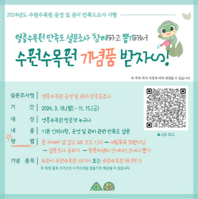 더 나은 영흥수목원 운영을 위해 기초자료로 활용하고자, '영흥수목원 운영 및 관리 만족도조사' 설문을 진행합니다. 뽑기를 통해 선정된 경우, 수원수목원 기념품을 제공하오니 방문 후 많은 참여바랍니다 :)  ○ 기      간 : 2024. 3. 18.(월) ~ 11. 15.(금) ○ 대      상 : 영흥수목원 방문객 누구나 ○ 참여방법 : 영흥수목원 방문 → 폰 카메라 앱 열고 홍보물 내 QR 코드 인식  → 새빛톡톡 회원가입                      → 설문조사 응하기 → 방문자센터 안내데스크에서 뽑기 ○ 기념품목 : 수원이 수원수목원 스티커 또는 수원수목원 펜(택 1)                     ※ 특정 품목 조기소진 시 미소진된 상품으로 제공될 수 있습니다.