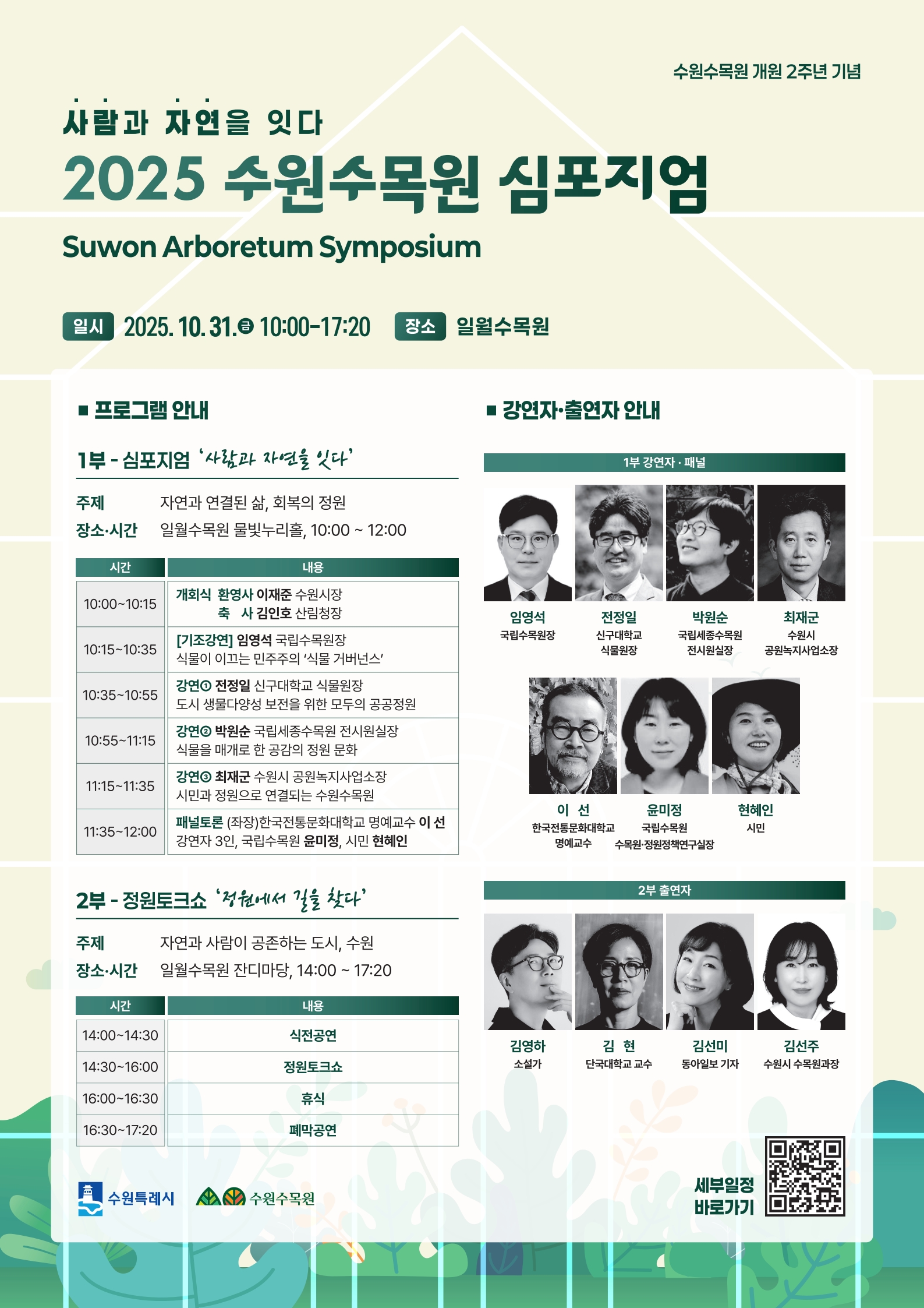 사람과 자연을 잇다 2025 수원수목원 심포지엄 Suwon Arboretum Symposium  수원수목원 개원 2주년 기념  📅 일시 2025. 10. 31.(금) 10:00~17:20 📍 장소 일월수목원  1부 - 심포지엄 ‘사람과 자연을 잇다’  주제 자연과 연결된 삶, 회복의 정원  장소·시간 일월수목원 몽블랑가든, 10:00~12:00  개회식 환영사 수원시장 이재준 축사 산림청장 김인호  강연자 (기조강연) 국립수목원장 엄양석  신구대학교 교수·원장 전정일  국립세종수목원 전시기획실장 박원순  서울시 조경가·녹색도시 정책관 최재호  패널토론 [좌장] 한라주문대학교 명예교수 이선 강연자 3인, 국립수목원 윤미정, 시민 현혜인  2부 - 정원토크쇼 ‘정원에서 길을 찾다’  주제 자연과 사람이 공존하는 도시, 수원  장소·시간 일월수목원 잔디마당, 14:00~17:20  출연자  소설가 김영하  단국대학교 교수 김현  동아일보 기자 김세민  수원시 수목원과장 김지주  사회 하지영  폐막식 일월수목원 잔디마당, 16:30~17:20  🔗 세부일정 바로가기 (QR코드)
