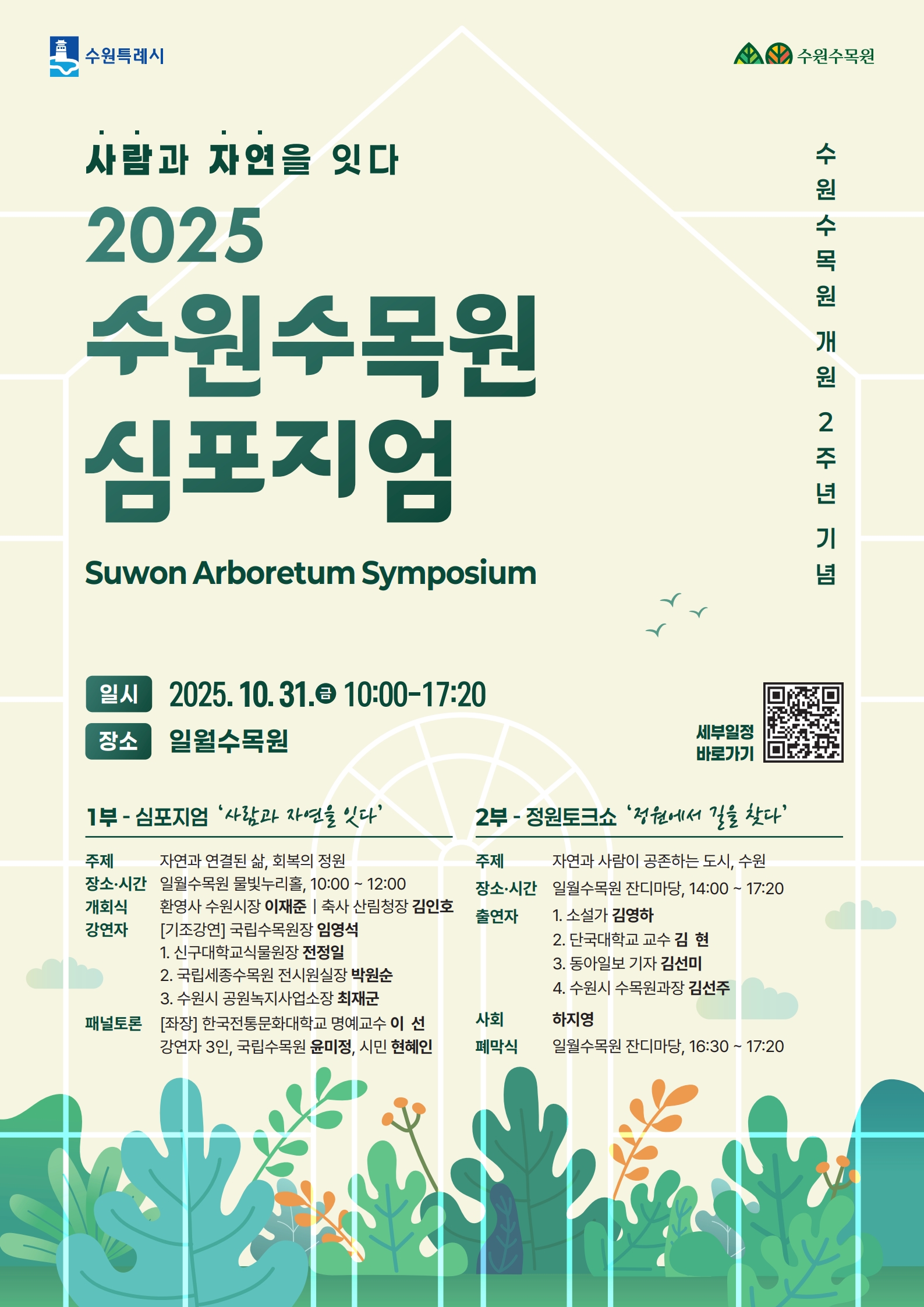 사람과 자연을 잇다 2025 수원수목원 심포지엄 Suwon Arboretum Symposium  수원수목원 개원 2주년 기념  📅 일시 2025. 10. 31.(금) 10:00~17:20 📍 장소 일월수목원  1부 - 심포지엄 ‘사람과 자연을 잇다’  주제 자연과 연결된 삶, 회복의 정원  장소·시간 일월수목원 몽블랑가든, 10:00~12:00  개회식 환영사 수원시장 이재준 축사 산림청장 김인호  강연자 (기조강연) 국립수목원장 엄양석  신구대학교 교수·원장 전정일  국립세종수목원 전시기획실장 박원순  서울시 조경가·녹색도시 정책관 최재호  패널토론 [좌장] 한라주문대학교 명예교수 이선 강연자 3인, 국립수목원 윤미정, 시민 현혜인  2부 - 정원토크쇼 ‘정원에서 길을 찾다’  주제 자연과 사람이 공존하는 도시, 수원  장소·시간 일월수목원 잔디마당, 14:00~17:20  출연자  소설가 김영하  단국대학교 교수 김현  동아일보 기자 김세민  수원시 수목원과장 김지주  사회 하지영  폐막식 일월수목원 잔디마당, 16:30~17:20  🔗 세부일정 바로가기 (QR코드)