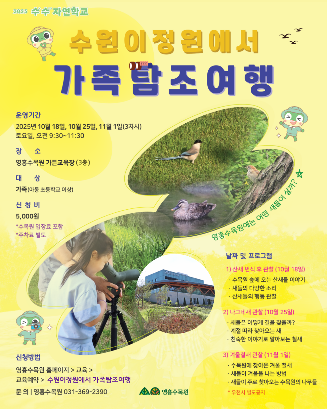 2025 수수 자연학교 🌿 수원이 정원에서 가족 탐조 여행 🦆  운영기간 2025년 10월 18일, 10월 25일, 11월 1일 (3차시) 토요일, 오전 9:30~11:30  장소 영흥수목원 가든교육장 (3층)  대상 가족 (아동 초등학교 이상)  신청비 5,000원 *수목원 입장료 포함 *주차료 별도  신청방법 영흥수목원 홈페이지 > 교육 > 교육예약 > 수원이정원에서 가족탐조여행  문의 | 영흥수목원 031-369-2390  영흥수목원에는 어떤 새들이 살까? 🐦  날짜 및 프로그램  1️⃣ 산책 먼저 후 관찰 (10월 18일)  수목원 숲에 오는 산새들 이야기  새들의 다양한 소리  산새들의 행동 관찰  2️⃣ 나그네새 관찰 (10월 25일)  새들은 어떻게 길을 찾을까?  계절 따라 찾아오는 새  친숙한 이야기로 알아보는 철새  3️⃣ 겨울새 관찰 (11월 1일)  수목원에 찾아오는 겨울 철새  새들의 겨울을 나는 방법  새들이 주로 찾아오는 수목원의 나무들 (*우천 시 별도 공지)