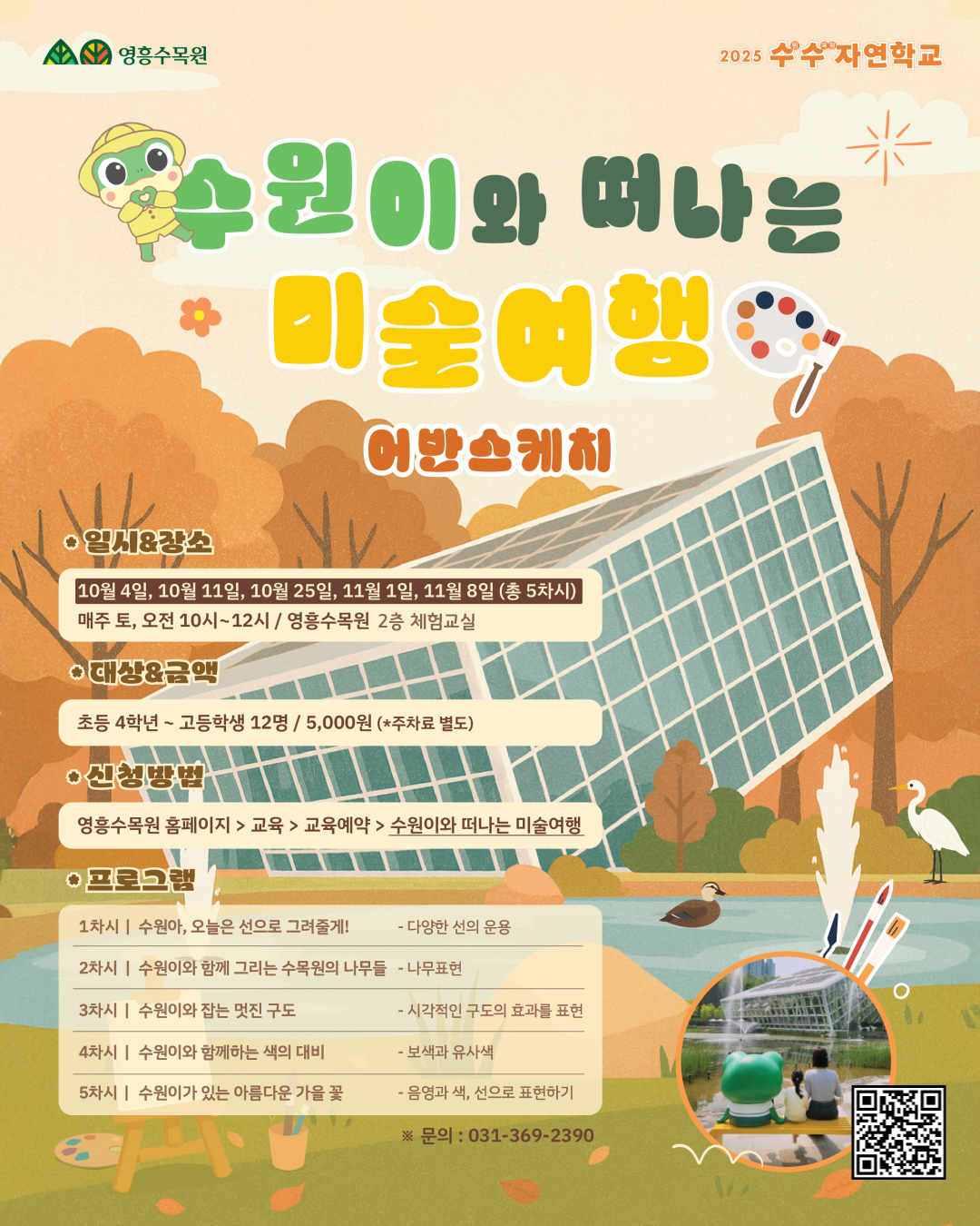 영흥수목원 2025 수수自然학교  수원이와 떠나는 미술여행 어반스케치 🎨  일시&장소 10월 4일, 10월 11일, 10월 25일, 11월 1일, 11월 8일 (총 5차시) 매주 토, 오전 10시~12시 / 영흥수목원 ‘가든교육장 3층’  대상&금액 초등 4학년 ~ 고등학생 12명 / 5,000원 (*주차료 별도)  신청방법 영흥수목원 홈페이지 > 교육 > 교육예약 > 수원이와 떠나는 미술여행  프로그램 1차시 | 수원이, 오늘은 선으로 그려볼게! - 다양한 선의 운용 2차시 | 수원이와 함께 그려보는 수목원의 나무들 - 나무표현 3차시 | 수원이와 찾는 멋진 구조 - 시각적인 구도의 효과를 표현 4차시 | 수원이와 함께 색다른 색의 비밀 - 보색과 유사색 5차시 | 수원이와 만나는 아름다운 가을 꽃 - 음영과 색, 선으로 표현하기  문의 : 031-369-2390