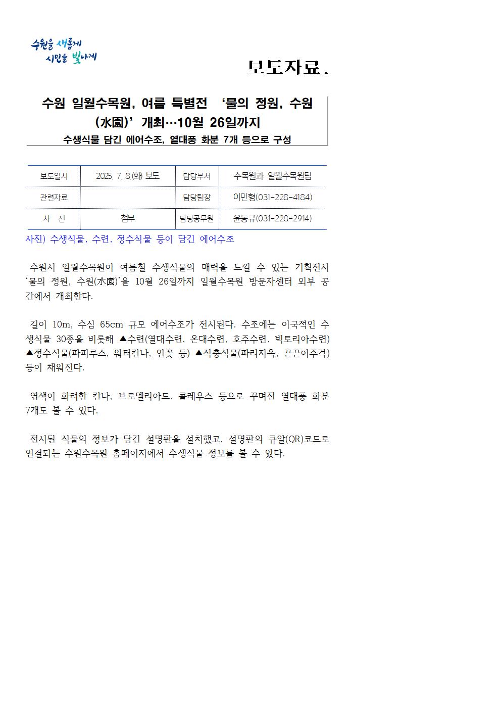 수원 일월수목원, 여름 특별전 ‘물의 정원, 수원 (水園)’개최 10월 26일까지수생식물 담긴 에어수조, 열대풍 화분 7개 등으로 구성  https://www.suwon.go.kr/web/board/BD_board.view.do?seq=20250708105305682&bbsCd =1043&pageType=&showSummaryYn=N&delDesc=&q_ctgCd=&q_ currPage=1&q_sortName=&q_sortOrder=&q_searchKeyType=TITLE___ 1002&q_searchKey=&q_searchVal=%EC%9D%BC%EC%9B%94&q_rowPerPage=10