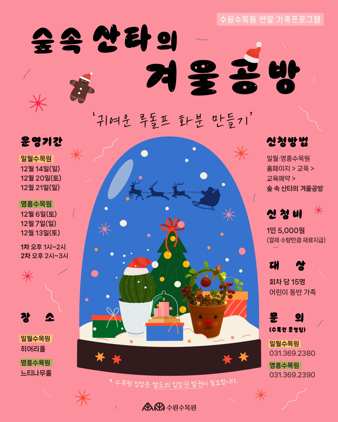 숲속 산타의 운영기간 일월수목원 12월 14일(일) 가 수원수목원 연말 가족프로그램 겨울공방 '귀여운 루돌프 화분 만들기' 신청방법 일월·영흥수목원 홈페이지 > 교육 > 12월 20일(토) 12월 21일(일) 영흥수목원 12월 6일(토) 12월 7일(일) 12월 13일(토) 1차 오후 1시~2시 2차 오후 2시~3시 장 일월수목원 히어리홀 ** 영흥수목원 느티나무홀 ** 교육예약 > 숲 속 산타의 겨울공방 신청비 * 1인 5,000원 (결제 수량만큼 재료지급) 대 회차당 15명 어린이 동반 가족 문의 (수목원 운영팀) 일월수목원 031.369.2380 영흥수목원 031.369.2390 '수목원 입장은 별도의 입장권 발권이 필요합니다. 수원수목원