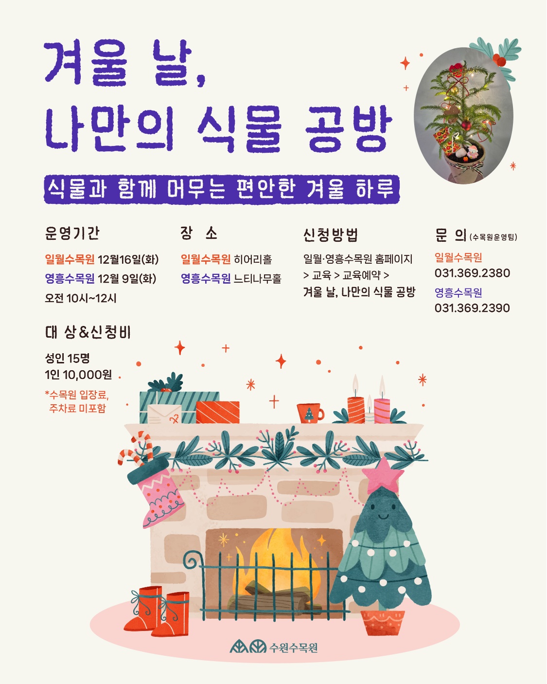 겨울 날, 나만의 식물 공방 [식물과 함께 머무는 편안한 겨울 하루 운영기간 + 문의 (수목원운영팀) 장소 신청방법 일월수목원 12월16일(화) 영흥수목원 12월 9일(화) 오전 10시~12시 일월수목원 히어리홀 영흥수목원 느티나무홀 일월·영흥수목원 홈페이지 >교육> 교육예약 > 일월수목원 031.369.2380 겨울 날, 나만의 식물 공방 영흥수목원 대상 & 신청비 성인 15명 1인 10,000원 *수목원 입장료, 주차료 미포함 수원수목원 031.369.2390