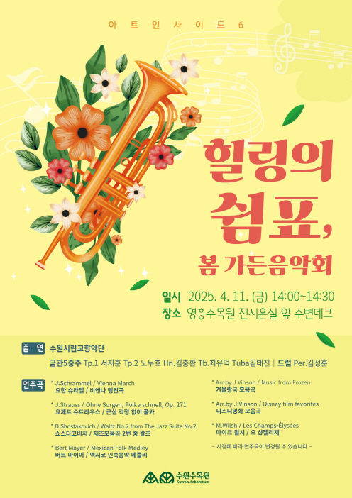 아트인사이드 6 수원시립교향악단과 함께하는 수원수목원 가든음악회에 여러분을 초대합니다~! 많은 방문과 관심 바랍니다 :)  ○ 일   시 : 4월 11일 금요일 14:00 ~ 30 ○ 장   소 : 영흥수목원 전시온실 수변 데크 ○ 출   연 : 수원시립교향악단금관5중주Tp.1 서지훈 Tp.2 노두호 Hn.김충환Tb.최유덕 Tuba김태진드럼 Per. 김성훈 ○ 연주곡(사정에 따라 연주곡 변동 가능)    * J.Schrammel / Vienna March요한 슈라멜 / 비엔나 행진곡    * J.Strauss / Ohne Sorgen, Polka schnell, Op. 271요제프 슈트라우스 / 근심 걱정 없이 폴카    * D.Shostakovich / Waltz No.2 from The Jazz Suite No.2쇼스타코비치 / 재즈모음곡 2번 중 왈츠    * Bert Mayer / Mexican Folk Medley버트 마이어 / 멕시코 민속음악 메들리    * Arr.by J.Vinson / Music from Frozen겨울왕국 모음곡    * Arr.by J.Vinson / Disney film favorites디즈니영화 모음곡    * M.Wilsh / Les Champs-Élysées마이크 윌시 / 오 샹젤리제