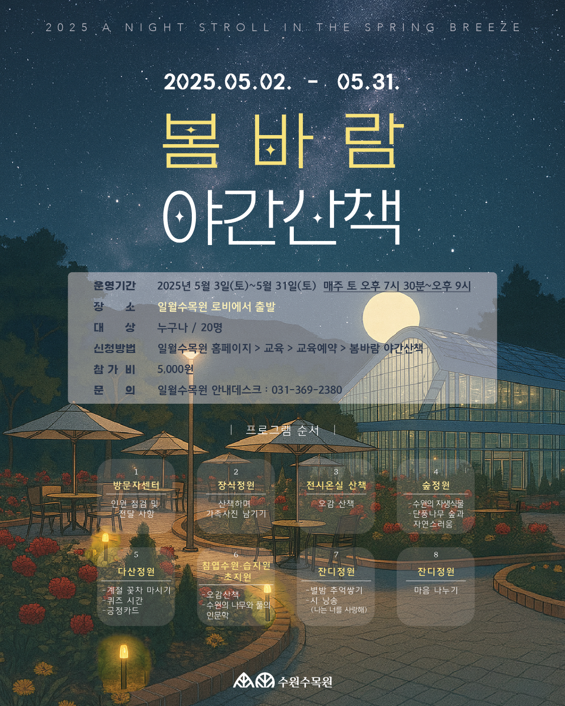 2025 A NIGHT STROLL IN THE SPRING BREEZE 2025.05.02. 05.31. 봄바람 야간산책 운영기간 2025년 5월 3일(토)~5월 31일(토) 매주 토 오후 7시 30분~오후 9시 장 소 대 상 일월수목원 로비에서 출발 누구나/20명 신청방법 참가비 일월수목원 홈페이지> 교육 > 교육예약 > 봄바람 야간산책 5,000원 문 의 일월수목원 안내데스크: 031-369-2380 프로그램 순서 2 방문자센터 장식정원 전시온실 산책 인원 점검 및 산책하며 오감 산책 • 전달 사항 가족사진 남기기 숲정원 -수원의 자생식물 •단풍나무 숲과 자연스러움 8 침엽수원·습지원 다산정원 잔디정원 잔디정원 초지원 -계절 꽃차 마시기 -오감산책 -별밤 추억쌓기 마음 나누기 퀴즈 시간 -시 낭송 -긍정카드 수원의 나무와 풀의 인문학 (나는 너를 사랑해) 수원수목원
