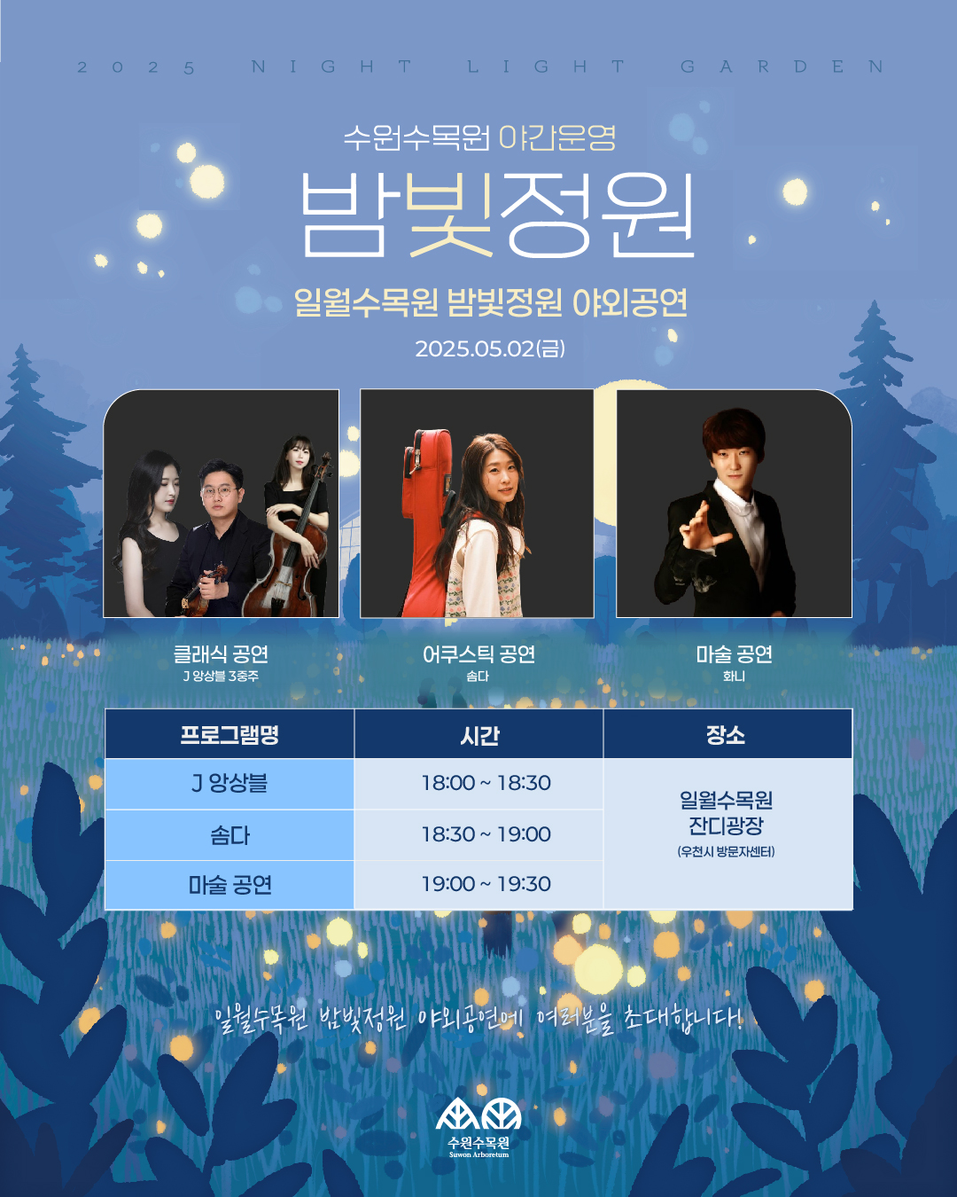 수원수목원 야간운영 밤빛정원 일월수목원 밤빛정원 야외공연 2025.05.02() 클래식 공연 J앙상블 3중주 어쿠스틱 공연 마술공연 솜다 화니 프로그램명 시간 장소 J앙상블 18:00 18:30 일월수목원 솜다 18:30 19:00 잔디광장 (우천시 방문자센터) 마술 공연 19:00 19:30 일월수목원 밤빛정원 야외공연에 여러분을 초대합니다! 수원수목원