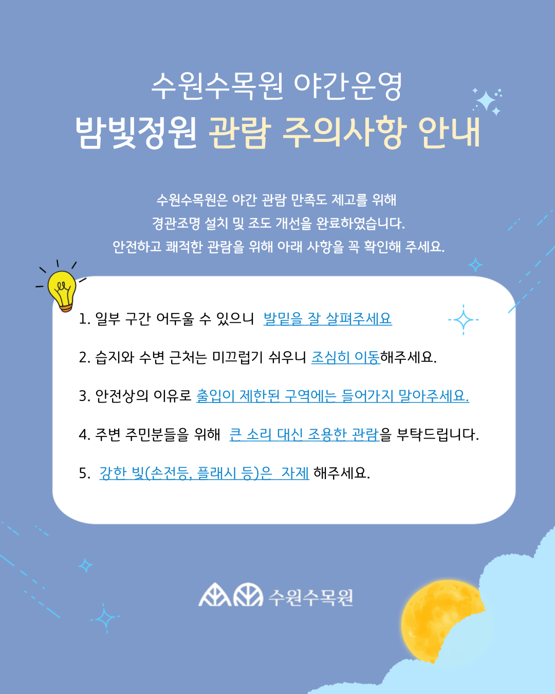 수원수목원 야간운영 밤빛정원 관람 주의사항 안내 수원수목원은 야간 관람 만족도 제고를 위해 경관조명 설치 및 조도 개선을 완료하였습니다. 안전하고 쾌적한 관람을 위해 아래 사항을 꼭 확인해 주세요. 1. 일부 구간 어두울 수 있으니 발밑을 잘 살펴주세요 2. 습지와 수변 근처는 미끄럽기 쉬우니 조심히 이동해주세요. 3. 안전상의 이유로 출입이 제한된 구역에는 들어가지 말아주세요. 4. 주변 주민분들을 위해 큰 소리 대신 조용한 관람을 부탁드립니다. 5. 강한 빛(손전등, 플래시 등)은 자제 해주세요.