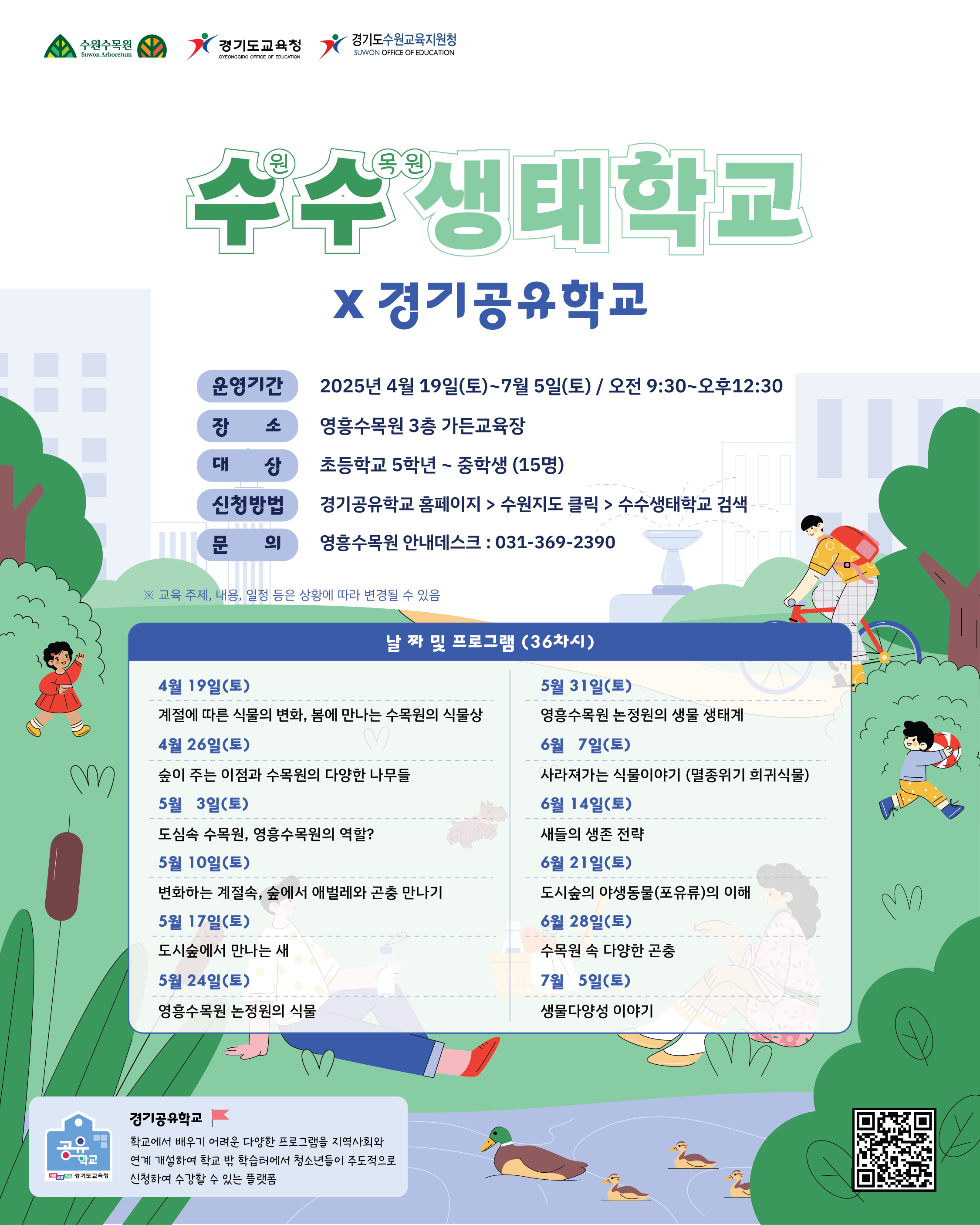 2025 수수 생태학교 참가자 모집 학교 밖 생태학습, 수목원에서 시작합니다. 자연을 느끼고 배우는 생태감수성 프로그램 대상: 초등 5학년 ~ 중학생 (15명 )장소: 수원 영흥수목원 가든교육장 기간: 2025. 4. 19.(토) ~ 7. 5.(토) 시간: 매주 토요일 오전 9:30 ~ 12:30 신청: 경기공유학교 홈페이지 접수  수수 생태학교 커리큘럼 1회 (4/19) 봄에 만나는 수목원의 식물상 2회 (4/26) 숲이 주는 이점과 다양한 나무들 3회 (5/3) 도심 속 수목원의 역할 4회 (5/10) 숲에서 애벌레와 곤충 만나기 5회 (5/17) 도시숲의 새 관찰하기 6회 (5/24) 논정원의 식물 알아보기 7회 (5/31) 논정원의 생물과 생태계 8회 (6/7) 멸종위기 식물 이야기 9회 (6/14) 새들의 생존 전략 10회 (6/21) 도시숲 야생동물(포유류) 11회 (6/28) 수목원 속 다양한 곤충 탐색 12회 (7/5) 생물다양성 이야기
