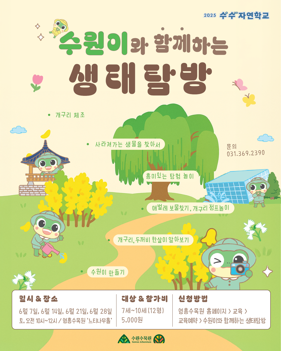 2025 수수 자연학교  수원이와 함께하는  * 생태탐방  • 개구리 체조  • 사라져가는 생물을 찾아서  '흥미있는 탐험 놀이  애벌레 보물찾기, 개구리 점프놀이  개구리, 두꺼비 한살이 알아보기  문의  031.369.2390  수원이 만들기  일시 & 장소  대상 & 참가비  신청방법  6월 7일, 6월 14일, 6월 21일, 6월 28일 •토, 오전 10시~12시/ 영흥수목원 '느티나무홀'  7세~10세(12명)  5,000원  영흥수목원 홈페이지> 교육>  교육예약 > 수원이와 함께하는 생태탐방  수원수목원  Suwon Arboretum