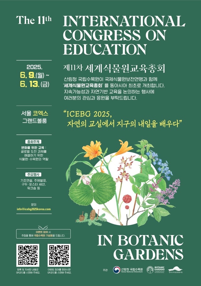 The 11th INTERNATIONAL 2025. CONGRESS ON EDUCATION 제11차 세계식물원교육총회 6.9.(월) ~ 산림청 국립수목원이 국제식물원보전연맹과 함께 6. 13. (3) 서울 코엑스 그랜드볼룸 총회주제 변화를 위한 교육: 글로벌 도전 과제를 해결하기 위한 식물원.수목원의 역할 주요행사 기조연설, 주제발표, 구두·포스터 세션. 워크숍 등 문의 info@icebg2025korea.com '세계식물원교육총회' 를 동아시아 최초로 개최합니다. 지속가능성과 자연기반 교육을 논의하는 행사에 여러분의 관심과 응원을 부탁드립니다. “ICEBG 2025, 자연의 교실에서 지구의 내일을 배우다” 이벤트 참여시 추첨을 통해 국립수목원 기념품을 드립니다. IN BOTANIC GARDENS BOTANIC 등록 및 자세한 내용은 이벤트 참여를 원하시면 주관 산림청 국립수목원 GARDENS CR코드를 스캔해 주세요. Korea National Arboretum QR코드를 스캔해주세요.