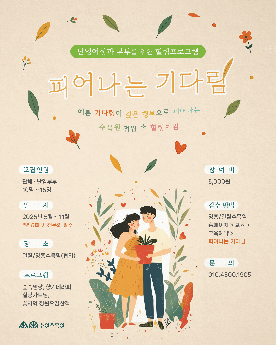  난임여성과 부부를 위한 힐링프로그램 피어나는 기다림 예쁜 기다림이 깊은 행복으로 피어나는 수목원 정원 속 힐링타임 모집 인원 단체·난임부부 10명~15명 일 시 2025년 5월 ~ 11월 *년 5회, 사전문의 필수 장 소 일월/영흥수목원(협의) 프로그램 숲속명상, 향기테라피, 힐링가드닝, 참여비 5,000원 접수 방법 영흥/일월수목원 홈페이지 > 교육 > 교육예약 > 피어나는 기다림 문 의 010.4300.1905 꽃차와 정원오감산책 수원수목원