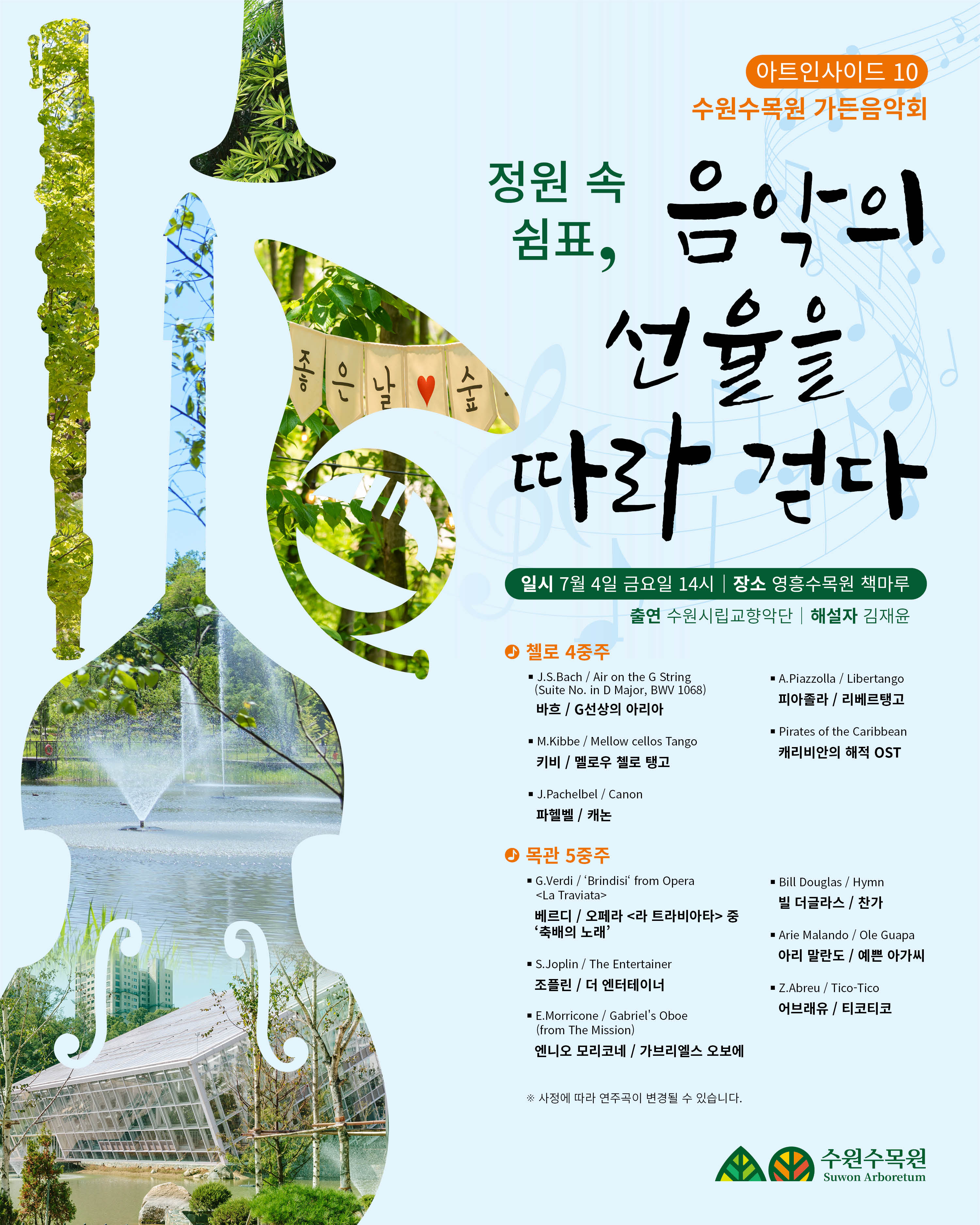 아트인사이드 10 수원수목원 가든음악회  정원 속 쉼표, 음악의 선율을 따라 걷다  일시 | 7월 4일 금요일 14시 장소 | 영흥수목원 책마루 연주 | 수원시립교향악단 해설자 | 김지윤  첼로 4중주 J.S. Bach / Air On the G String (Suite No. 3 in D Major, BWV 1068) 바흐 / G선상의 아리아  M. Rikke / Mellow cellos Tangos 리케 / 멜로우 첼로 탱고  J. Pachelbel / Canon 파헬벨 / 캐논  A. Piazzolla / Libertango 피아졸라 / 리베르탱고  Pirates of the Caribbean 캐리비안의 해적 OST  금관 5중주 G. Verdi / Triumphal from Opera <Aida> 베르디 / 오페라 <아이다> 개선행진곡  S. Jobim / The Girl from Ipanema 죠빔 / 이파네마에서 온 소녀  The Mission / Gabriel's Oboe 미션 삽입곡 / 가브리엘의 오보에  Bill Douglas / Hymn 빌 더글라스 / 찬송가  L. Malne / O Guapa 말네 / 오 과파  Z. Abreu / Tico-Tico 아브레우 / 티코티코  ※ 프로그램은 상황에 따라 변경될 수 있습니다.  수원수목원 Suwon Arboretum