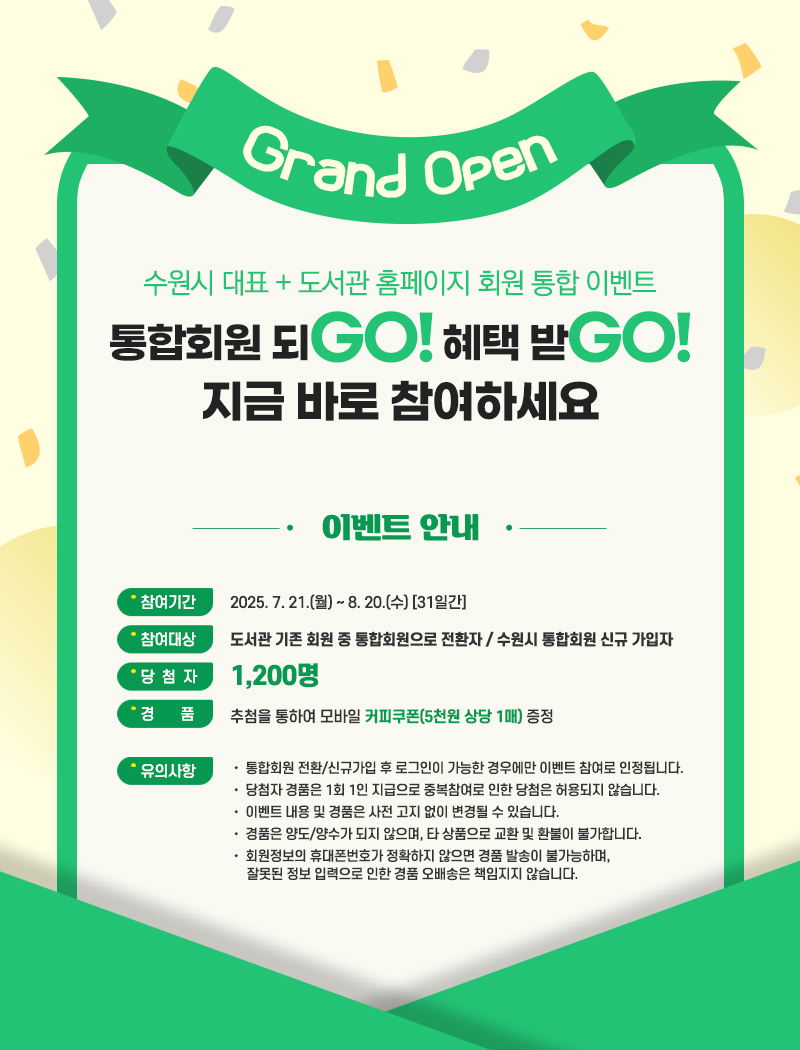 2. 통합회원 되GO! 혜택 받GO! 이벤트   통합회원 서비스 확대에 따른 이벤트를 아래와 같이 안내 드리니 지금 바로 참여하세요~  ❍ 참여기간 : 2025. 7.21.(월) 10:00 ~ 8.20.(수) [31일간] ❍ 참여대상 : 도서관 기존 회원 중 통합회원으로 전환자 / 수원시 통합회원 신규 가입자 ❍ 서비스 내용 : 통합회원 전환 및 신규 가입시 별도의 개별 홈페이지 회원가입 없이 수원시 통합회원 서비스 이용 가능 ❍ 참여방법   - 신규회원 : 수원시 통합회원 신규가입 [바로가기] (https://www.suwon.go.kr/web/register/BD_index.do)   - 도서관 기존회원 중 통합회원으로 전환 [바로가기] (https://www.suwonlib.go.kr/sk/member/login.asp)      수원시 도서관사업소 → 도서관 ID/PW 로그인 → 통합회원 전환절차 → 전환완료, 재로그인 후 서비스 이용 ❍ 당첨자수 : 1,200명 ❍ 경    품 : 추첨을 통하여 모바일 커피쿠폰(5천원 상당 1매) 증정 ❍ 유의사항    • 통합회원 전환/신규가입 후 로그인이 가능한 경우에만 이벤트 참여로 인정됩니다.    • 당첨자 경품은 1회 1인 지급으로 중복참여로 인한 당첨은 허용되지 않습니다.    • 이벤트 내용 및 경품은 사전 고지 없이 변경될 수 있습니다.    • 경품은 양도/양수가 되지 않으며, 타 상품으로 교환 및 환불이 불가합니다.    • 회원정보의 휴대폰번호가 정확하지 않으면 경품 발송이 불가능하며, 잘못된 정보 입력으로 인한 경품 오배송은 책임지지 않습니다.