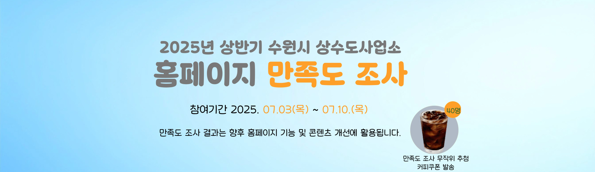 2025년 상반기 수원시 상수도사업소 홈페이지 만족도 조사 참여기간 2025.07.03.(목) ~ 07.10.(목) 만족도 조사 결과는 향후 홈페이지 기능 및 콘텐츠 개선에 활용됩니다. 만족도조사 무작위 추첨 커피쿠폰 발송