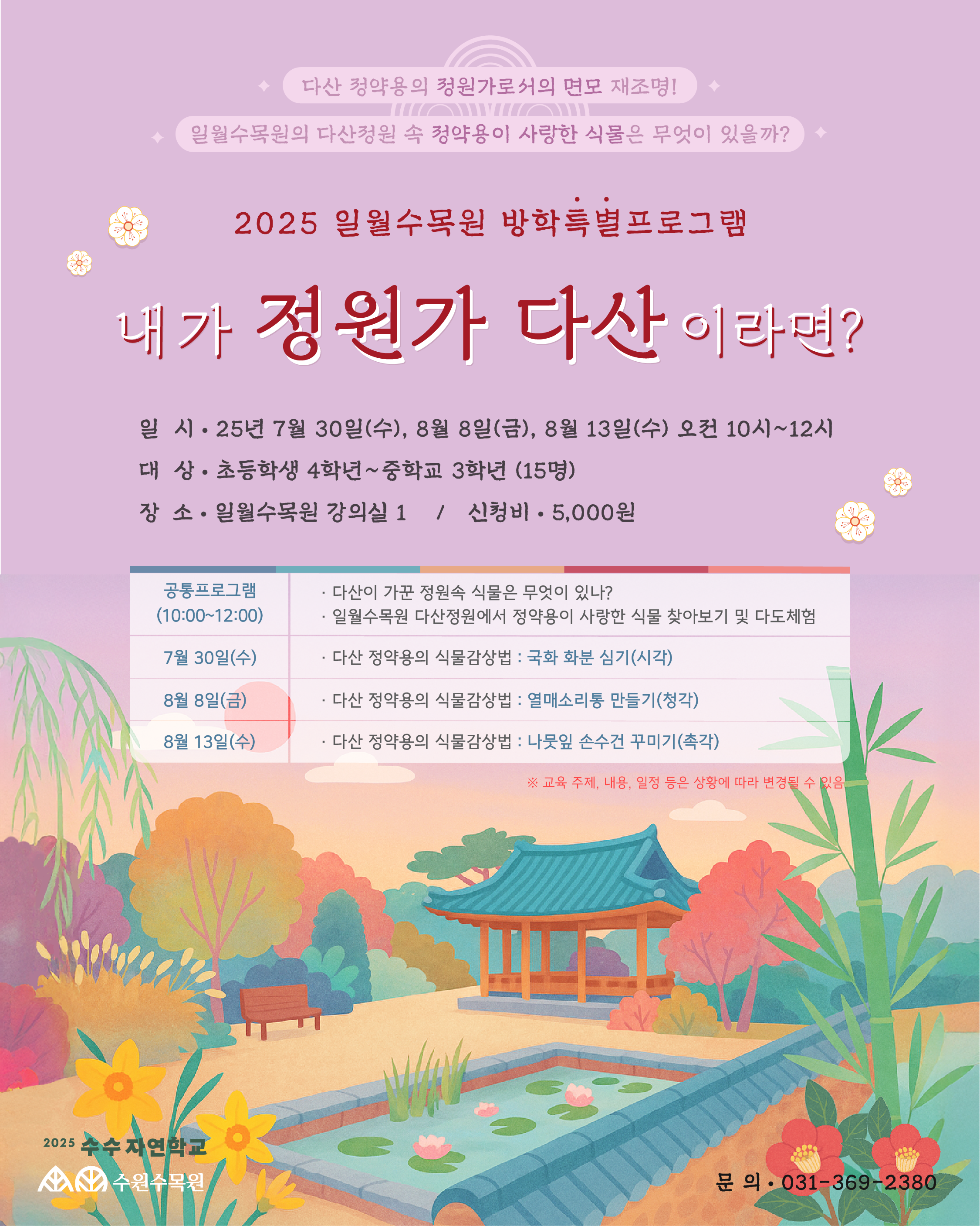 ✨ 다산 정약용의 정원가로서의 면모 재조명! ✨ 일월수목원의 다산정원 속 정약용이 사랑한 식물은 무엇이 있을까?  2025 일월수목원 방학특별프로그램 내가 정원가 다산이라면? 일 시 : 25년 7월 30일(수), 8월 8일(금), 8월 13일(수) 오전 10시~12시  대 상 : 초등학생 4학년~중학교 3학년 (15명)  장 소 : 일월수목원 강의실 1  신청비 : 5,000원  공통프로그램 (10:00~12:00) 다산이 가꾼 정원속 식물은 무엇이 있나?  일월수목원 다산정원에서 정약용이 사랑한 식물 찾아보기 및 다도체험  날짜	내용 7월 30일(수)	다산 정약용의 식물감상법 : 국화 화분 심기 (시각) 8월 8일(금)	다산 정약용의 식물감상법 : 열매스티롱 만들기 (청각) 8월 13일(수)	다산 정약용의 식물감상법 : 나뭇잎 손수건 꾸미기 (촉각)  * 교육 주제, 내용, 일정 등은 상황에 따라 변경될 수 있음  2025 수목 자연학교 수원수목원  문의 : 031-369-2380