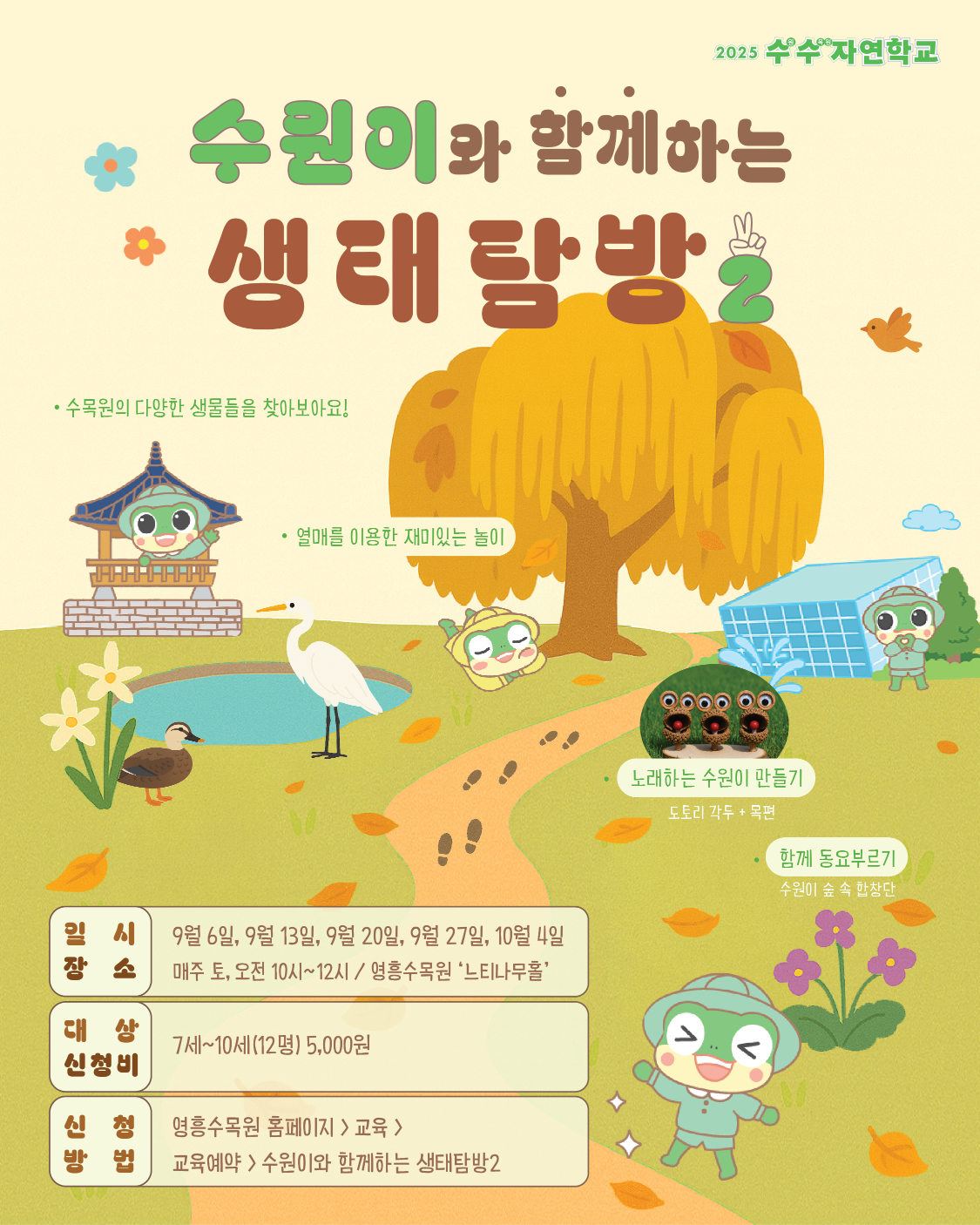 2025 수수자연학교 수원이와 함께하는 생태탐방 2  수목원의 다양한 생물들을 찾아보아요!  열매를 이용한 재미있는 놀이  노래하는 수원이 만들기 (도토리 각두 + 목걸이)  함께 동요부르기 (수원이 숲 속 합창단)  일시 9월 6일, 9월 13일, 9월 20일, 9월 27일, 10월 4일 매주 토, 오전 10시 ~ 12시 / 영흥수목원 ‘느티나무홀’  대상·신청비 7세 ~ 10세 (12명) 5,000원  신청방법 영흥수목원 홈페이지 > 교육 > 교육예약 > 수원이와 함께하는 생태탐방2