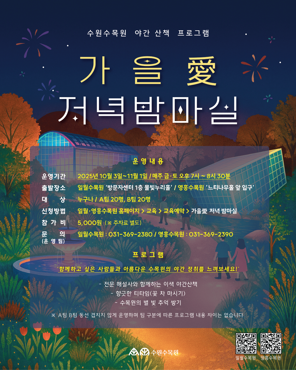 포스터 1 : 「가을愛 저녁밤마실」  수원수목원 야간 산책 프로그램 가 을 愛 저녁밤마실  운영내용  운영기간: 2025년 10월 3일 ~ 11월 1일 / 매주 금·토 오후 7시 ~ 8시 30분  출발장소: 일월수목원 ‘방문자센터 1층 물빛누리홀’ / 영흥수목원 ‘느티나무홀 앞 입구’  대상: 누구나 / A팀 20명, B팀 20명  신청방법: 일월·영흥수목원 홈페이지 > 교육 > 교육예약 > 가을愛 저녁밤마실  참가비: 5,000원 (※ 주차료 별도)  문의: 일월수목원 031-369-2380 / 영흥수목원 031-369-2390  프로그램  “함께하고 싶은 사람들과 아름다운 수목원의 야간 정취를 느껴보세요!”  전문 해설사와 함께하는 이색 야간산책  향긋한 티타임(꽃차 마시기)  수목원 야경 별빛 추억 쌓기  ※ A팀 B팀 동선 겹치지 않게 운영하며 팀 구분에 따른 프로그램 내용 차이는 없습니다.