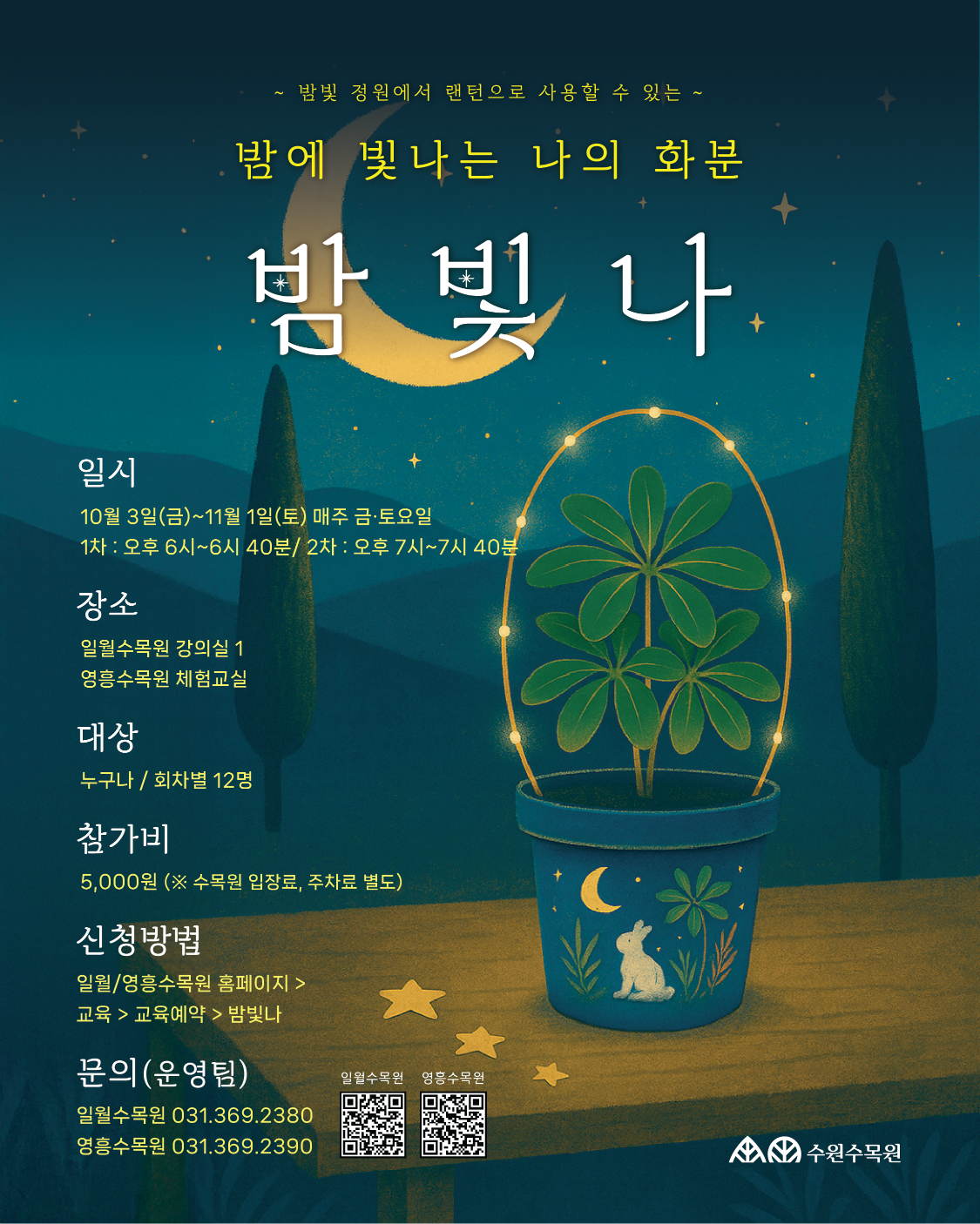 포스터 1 : 「가을愛 저녁밤마실」  수원수목원 야간 산책 프로그램 가 을 愛 저녁밤마실  운영내용  운영기간: 2025년 10월 3일 ~ 11월 1일 / 매주 금·토 오후 7시 ~ 8시 30분  출발장소: 일월수목원 ‘방문자센터 1층 물빛누리홀’ / 영흥수목원 ‘느티나무홀 앞 입구’  대상: 누구나 / A팀 20명, B팀 20명  신청방법: 일월·영흥수목원 홈페이지 > 교육 > 교육예약 > 가을愛 저녁밤마실  참가비: 5,000원 (※ 주차료 별도)  문의: 일월수목원 031-369-2380 / 영흥수목원 031-369-2390  프로그램  “함께하고 싶은 사람들과 아름다운 수목원의 야간 정취를 느껴보세요!”  전문 해설사와 함께하는 이색 야간산책  향긋한 티타임(꽃차 마시기)  수목원 야경 별빛 추억 쌓기  ※ A팀 B팀 동선 겹치지 않게 운영하며 팀 구분에 따른 프로그램 내용 차이는 없습니다.