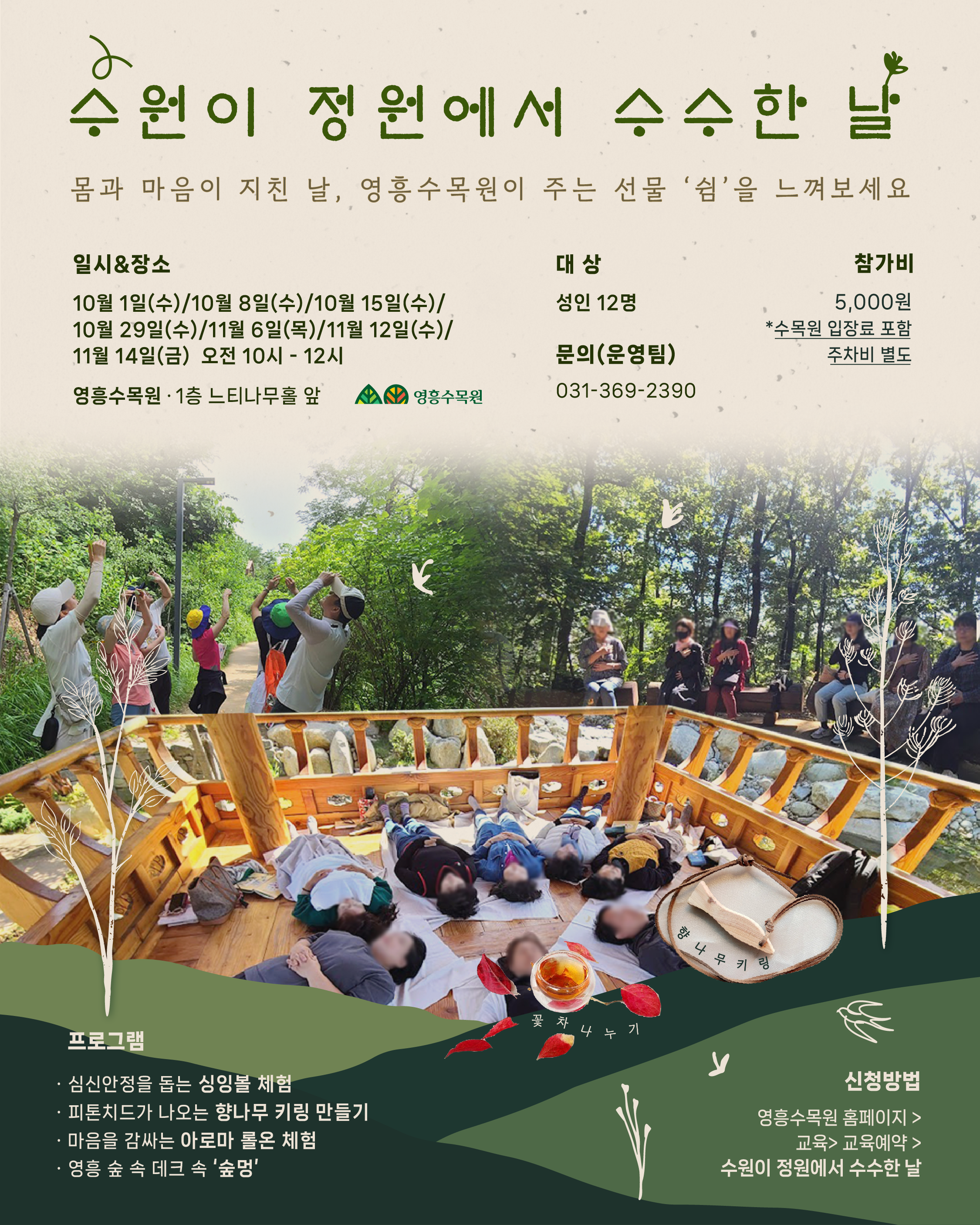 수원이 정원에서 수수한 날 몸과 마음이 지친 날, 영흥수목원이 주는 선물 ‘쉼’을 느껴보세요 일시 & 장소 10월 1일(수) / 10월 8일(수) / 10월 15일(수) / 10월 29일(수) / 11월 6일(목) / 11월 12일(수) / 11월 14일(금) 오전 10시 ~ 12시 영흥수목원 1층 느티나무홀 앞 대상 성인 12명 참가비 5,000원 *수목원 입장료 포함 주차비 별도 문의(운영팀) 031-369-2390 프로그램 심신안정을 돕는 싱잉볼 체험 피톤치드가 나오는 한나무 키링 만들기 마음을 감싸는 아로마 물로 체험 영흥 숲 속 데크 속 ‘숲멍’