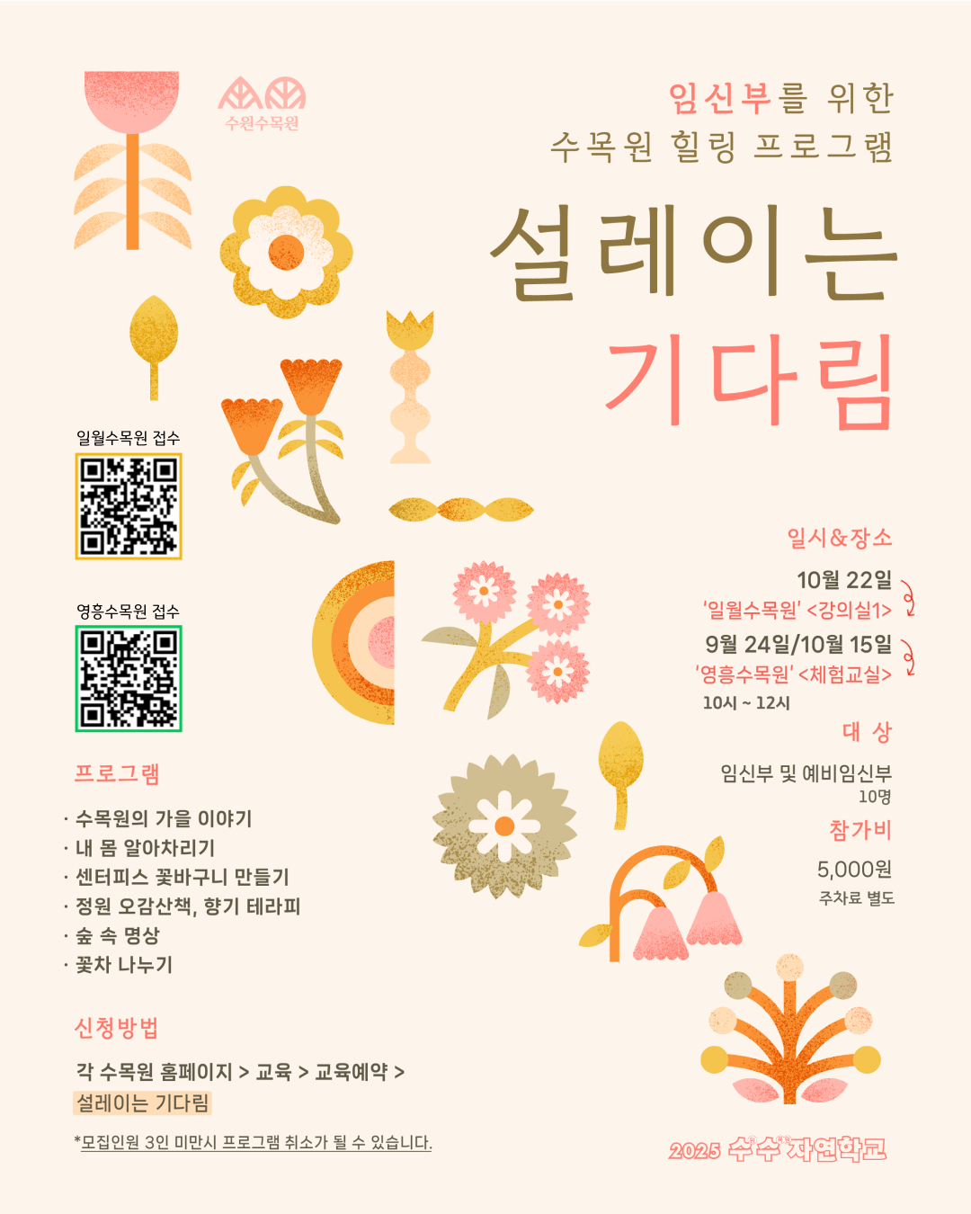 임신부를 위한 수목원 힐링 프로그램  설레이는 기다림  일시 & 장소 10월 22일 ‘일월수목원’ <강의실1> 9월 24일 / 10월 15일 ‘영흥수목원’ <체험교실> 10시 ~ 12시  대상 임신부 및 예비임신부 10명  참가비 5,000원 주차료 별도  프로그램 · 수목원의 가을 이야기 · 내 몸 알아차리기 · 센터피스 꽃바구니 만들기 · 정원 오감산책, 향기 테라피 · 숲 속 명상 · 꽃차 나누기  신청방법 각 수목원 홈페이지 > 교육 > 교육예약 > 설레이는 기다림  모집인원 3인 미만시 프로그램 취소가 될 수 있습니다.  2025 수수자연학교