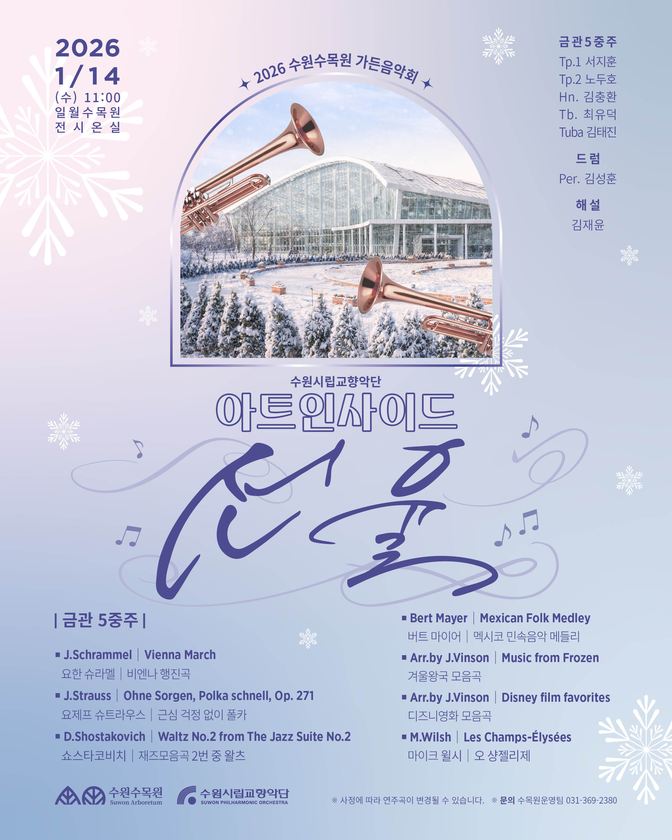 🌿🎶 수원시립교향악단 아트인사이드 Ⅰ 2026 수원수목원 가든음악회 〈온실에 피어난 꽃, 선율〉  겨울의 한가운데, 따뜻한 온실 속에서 피어나는 금관의 울림. 식물과 음악이 만나는 특별한 30분을 만나보세요.  📅 일시 2026. 1. 14.(수) 11:00 ~ 11:30  📍 장소 일월수목원 온실  🎟 입장 안내 수목원 입장료 유료 / 음악회 무료  🎺 출연 금관 5중주 Tp. 서지훈 · 노두호 Hn. 김충환 Tb. 최유덕 Tuba. 김태진  🥁 드럼 | 김성훈 🎙 해설 | 김재윤  🎼 Program 비엔나 행진곡, 폴카, 왈츠부터 멕시코 민속음악, 〈겨울왕국〉·디즈니 영화 모음곡까지 남녀노소 모두가 즐길 수 있는 레퍼토리 🎶  ❄️ 따뜻한 온실에서 만나는 겨울의 음악 산책 잠시 머물러 귀로 꽃을 피워보세요.  ※ 사정에 따라 연주곡은 변경될 수 있습니다. ※ 음악회는 무료로 진행됩니다.  #수원수목원 #일월수목원 #수원시립교향악단 #아트인사이드 #가든음악회 #온실음악회 #겨울음악회 #금관5중주 #문화산책