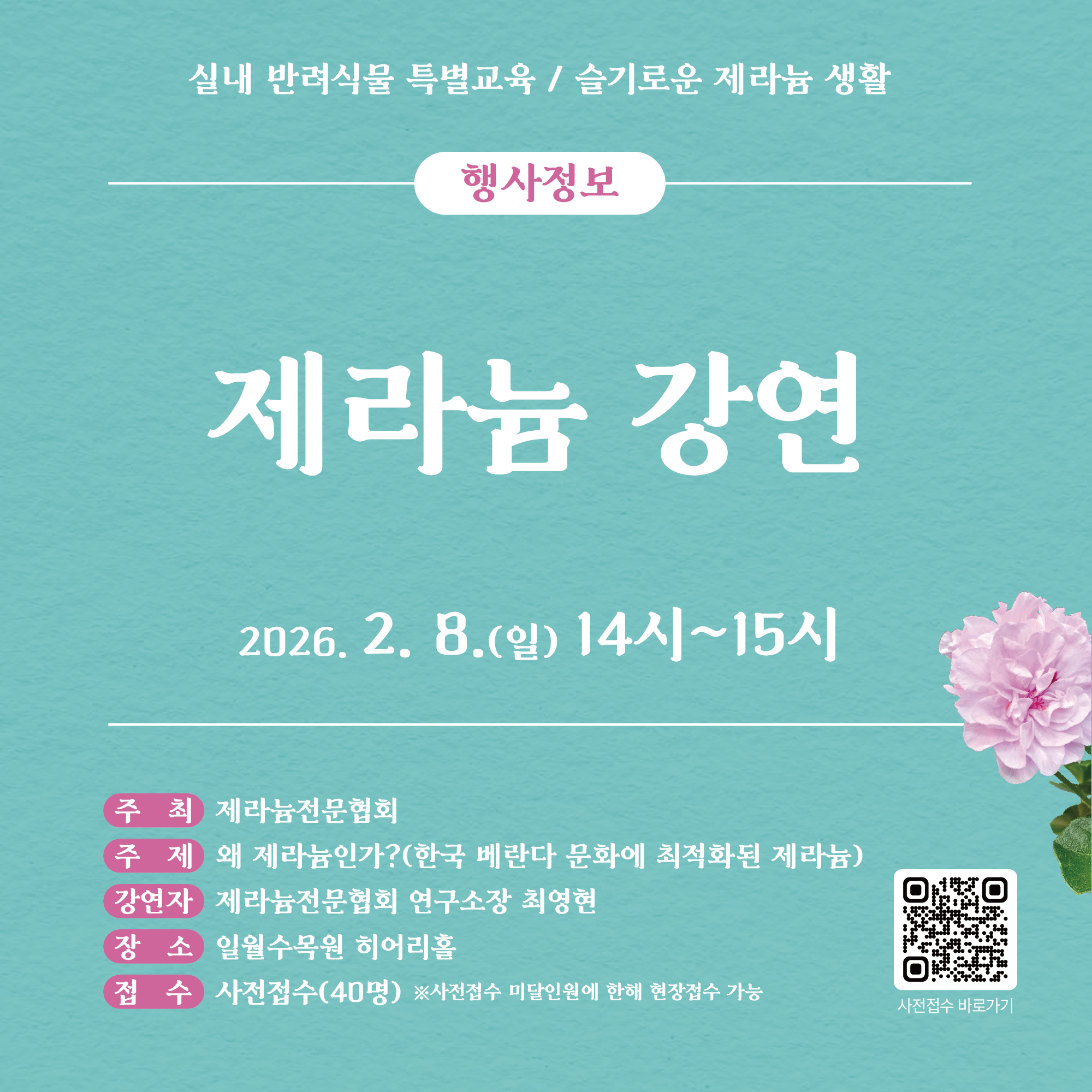 실내 반려식물 특별교육 / 슬기로운 제라늄 생활 행사정보 제라늄 강연 8.(일) 14시~15시 주최 제라늄전문협회 주제 왜 제라늄인가? (한국 베란다 문화에 최적화된 제라늄) 강연자 제라늄전문협회 연구소장 최영현 장소 일월수목원 히어리홀 접수 사전접수(40명) ※사전접수 미달인원에 한해 현장접수 가능 사전접수 바로가기