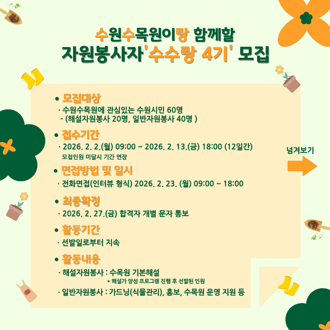 수원수목원이랑 함께할 자원봉사자 ‘수수랑 4기’ 모집  ● 모집대상 · 수원수목원에 관심있는 수원시민 60명  (해설자원봉사 20명, 일반자원봉사 40명)  ● 접수기간 · 2026. 2. 2.(월) 09:00 ~ 2026. 2. 13.(금) 18:00 (12일간) 모집인원 미달시 기간 연장  ● 면접방법 및 일시 · 전화면접(인터뷰 형식) 2026. 2. 23.(월) 09:00 ~ 18:00  ● 최종합격 · 2026. 2. 27.(금) 합격자 개별 문자 통보  ● 활동기간 · 선발일로부터 지속  ● 활동내용  · 해설자원봉사 : 수목원 기본해설 ＊ 해설가 양성 프로그램 진행 후 선발된 인원  · 일반자원봉사 : 가드닝(식물관리), 홍보, 수목원 운영 지원 등