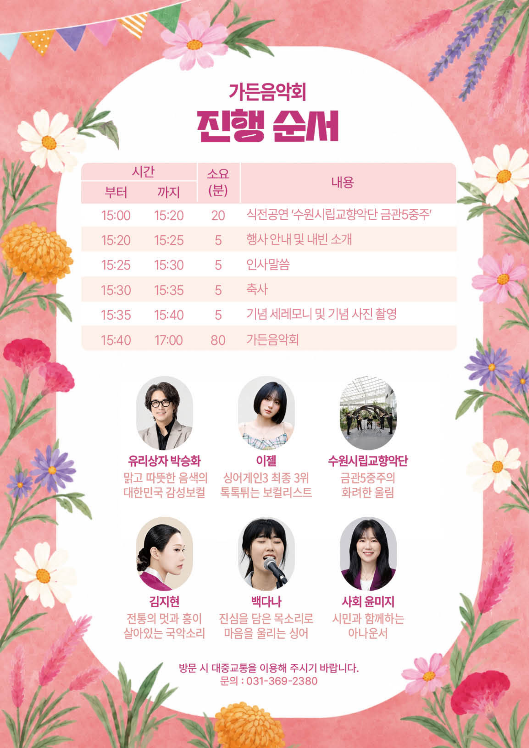 가든음악회 진행 순서 1. 진행 일정 시간 소요(분) 내용 15:00~15:20 20 식전공연 ‘수원시립교향악단 금관5중주’ 15:20~15:25 5 행사 안내 및 내빈 소개 15:25~15:30 5 인사말씀 15:30~15:35 5 축사 15:35~15:40 5 기념 세레모니 및 기념 사진 촬영 15:40~17:00 80 가든음악회 2. 출연진 소개 유리상자 박승화 - 맑고 따뜻한 음색의 대한민국 감성보컬 이젤 - 싱어게인3 최종 3위 - 톡톡튀는 보컬리스트 수원시립교향악단 - 금관5중주의 화려한 울림 김지현 - 전통의 멋과 흥이 살아있는 국악소리 백다나 - 진심을 담은 목소리로 마음을 울리는 싱어 사회 윤미지 - 시민과 함께하는 아나운서 3. 안내 사항 방문 시 대중교통을 이용해 주시기 바랍니다. 문의: 031-369-2380