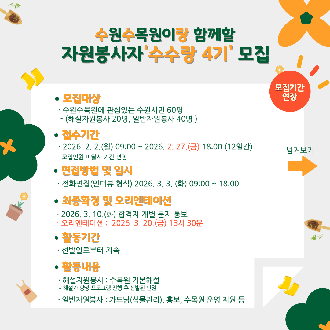 수원수목원이랑 함께할 자원봉사자 ‘수수랑 4기’ 모집  모집기간 연장  ● 모집대상  수원수목원에 관심있는 수원시민 60명 (해설자원봉사 20명, 일반자원봉사 40명)  ● 접수기간  2026. 2. 2.(월) 09:00 ~ 2026. 2. 27.(금) 18:00 (12일간) 모집인원 미달시 기간 연장  ● 면접방법 및 일시  전화면접(인터뷰 형식) 2026. 3. 3.(화) 09:00 ~ 18:00  ● 최종확정 및 오리엔테이션  2026. 3. 10.(화) 합격자 개별 문자 통보  오리엔테이션 : 2026. 3. 20.(금) 13시 30분  ● 활동기간  선발일로부터 지속  ● 활동내용  해설자원봉사 : 수목원 기본해설  해설가 양성 프로그램 진행 후 선발된 인원  일반자원봉사 : 가드닝(식물관리), 홍보, 수목원 운영 지원 등