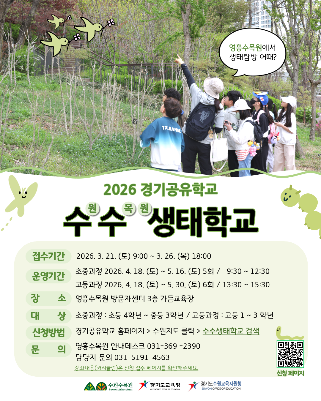 2026 경기공유학교 수원 수목원 생태학교  “영흥수목원에서 생태탐방 어때?”  접수기간 2026. 3. 16. (월) 9:00 ~ 3. 20. (금) 18:00  운영기간 초중과정 2026. 4. 18. (토) ~ 5. 16. (토) 5회 / 9:30 ~ 12:30 고등과정 2026. 4. 18. (토) ~ 5. 30. (토) 6회 / 13:30 ~ 15:30  장소 영흥수목원 방문자센터 3층 가든교육장  대상 초중과정 : 초등 4학년 ~ 중등 3학년 고등과정 : 고등 1 ~ 3학년  신청방법 경기공유학교 홈페이지 > 수원지도 클릭 > 수수생태학교 검색  문의 영흥수목원 안내데스크 031-369-2390 담당자 문의 031-5191-4563  ※ 강좌내용(커리큘럼)은 신청 접수 페이지를 확인해주세요.  수원수목원 경기도교육청 경기도수원교육지원청