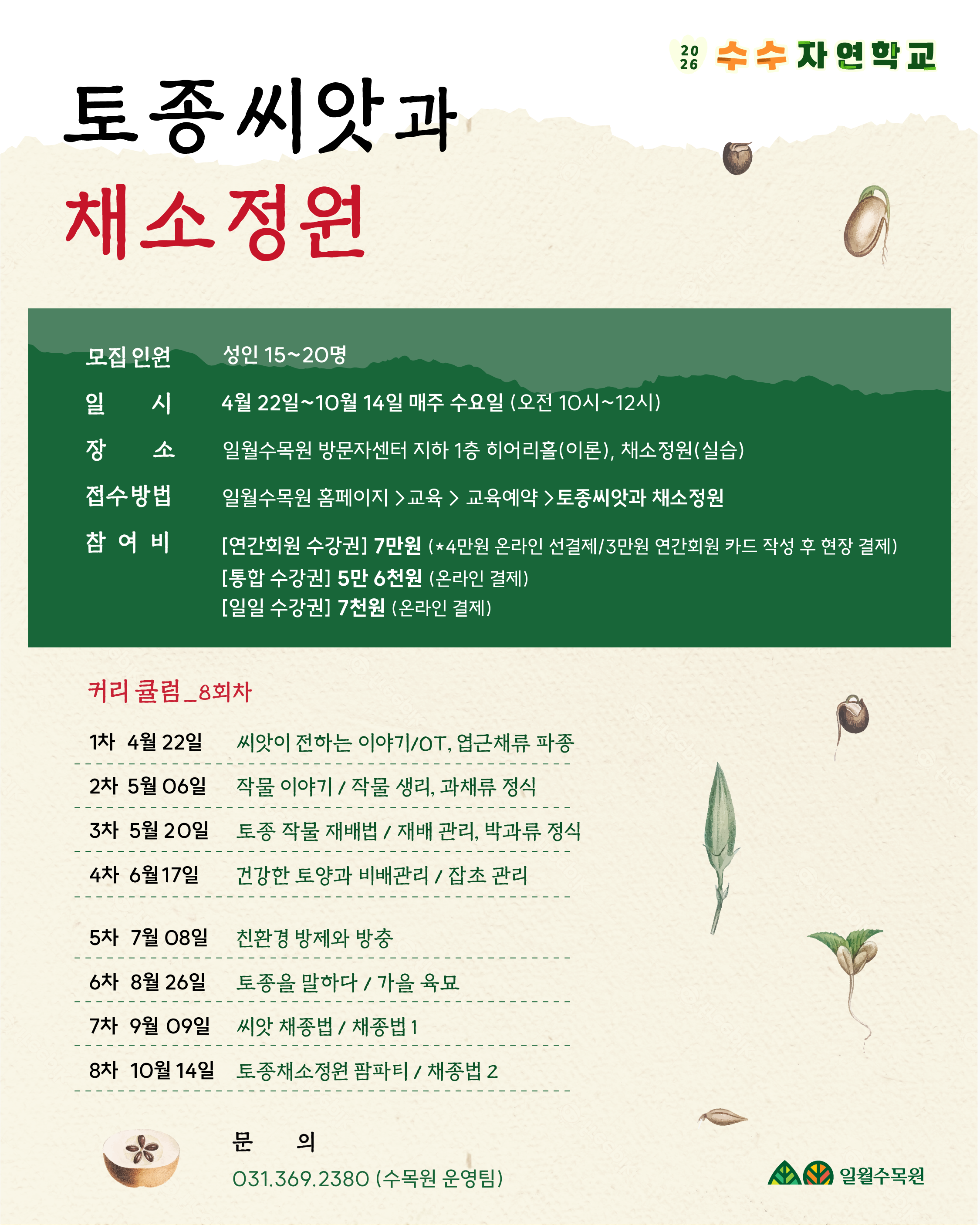 [2026 수수 자연학교] 토종씨앗과 채소정원1. 모집 및 운영 정보모집 인원: 성인 15~20명일시: 4월 22일 ~ 10월 14일 매주 수요일 (오전 10시 ~ 12시)장소: 일월수목원 방문자센터 지하 1층 히어리홀(이론), 채소정원(실습)접수 방법: 일월수목원 홈페이지 > 교육 > 교육예약 > 토종씨앗과 채소정원참여비:[연간회원 수강권] 7만원 (*4만원 온라인 선결제 / 3만원 연간회원 카드 작성 후 현장 결제)[통합 수강권] 5만 6천원 (온라인 결제)[일일 수강권] 7천원 (온라인 결제)2. 커리큘럼 (총 8회차)회차날짜주요 내용1차4월 22일씨앗이 전하는 이야기 / OT, 엽근채류 파종2차5월 06일작물 이야기 / 작물 생리, 과채류 정식3차5월 20일토종 작물 재배법 / 재배 관리, 박과류 정식4차6월 17일건강한 토양과 비배관리 / 잡초 관리5차7월 08일친환경 방제와 방충6차8월 26일토종을 말하다 / 가을 육묘7차9월 09일씨앗 채종법 / 채종법 18차10월 14일토종채소정원 팜파티 / 채종법 23. 문의처전화번호: 031.369.2380 (일월수목원 운영팀)
