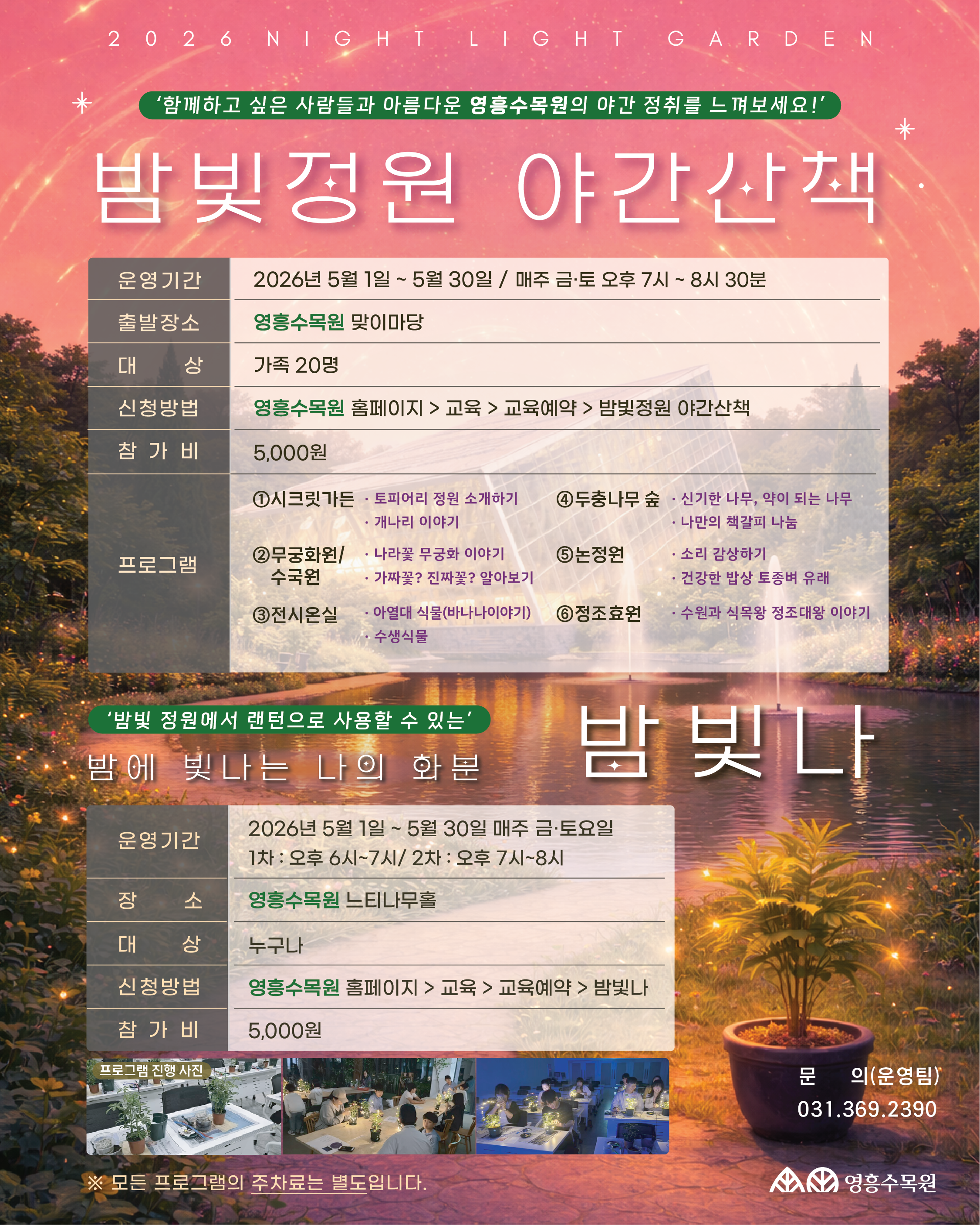 2026 밤빛정원 야간산책 홍보 포스터 상세 내용 상단 메인 타이틀 슬로건: '함께하고 싶은 사람들과 아름다운 영흥수목원의 야간 정취를 느껴보세요!'  행사명: 밤빛정원 야간산책  [프로그램 1] 밤빛정원 야간산책 영흥수목원의 주요 거점을 돌며 이야기를 듣는 산책 프로그램입니다.  운영기간: 2026년 5월 1일 ~ 5월 30일 / 매주 금·토 오후 7시 ~ 8시 30분  출발장소: 영흥수목원 맞이마당  대상: 가족 20명  참가비: 5,000원  신청방법: 영흥수목원 홈페이지 > 교육 > 교육예약 > 밤빛정원 야간산책  세부 코스 및 내용:  시크릿가든: 토피어리 정원 소개, 개나리 이야기  무궁화원/수국원: 나라꽃 무궁화 이야기, 가짜꽃? 진짜꽃? 알아보기  전시온실: 아열대 식물(바나나 이야기), 수생식물  두충나무 숲: 신기한 나무, 약이 되는 나무, 나만의 책갈피 나눔  논정원: 소리 감상하기, 건강한 밥상 토종벼 유래  정조효원: 수원과 식물왕 정조대왕 이야기  [프로그램 2] 밤 빛 나 (밤에 빛나는 나의 화분) 밤빛 정원에서 랜턴으로 사용할 수 있는 화분을 만드는 체험 활동입니다.  운영기간: 2026년 5월 1일 ~ 5월 30일 / 매주 금·토요일  1차: 오후 6시 ~ 7시  2차: 오후 7시 ~ 8시  장소: 영흥수목원 느티나무홀  대상: 누구나  참가비: 5,000원  신청방법: 영흥수목원 홈페이지 > 교육 > 교육예약 > 밤빛나  참고 사항: 하단에 실제 프로그램 진행 사진(화분 만들기 체험 모습)이 첨부되어 있습니다.  공통 및 문의처 주차 안내: 모든 프로그램의 주차료는 별도입니다.  문의: 운영팀 031-369-2390  기관명: 영흥수목원 (Yeongheung Arboretum)