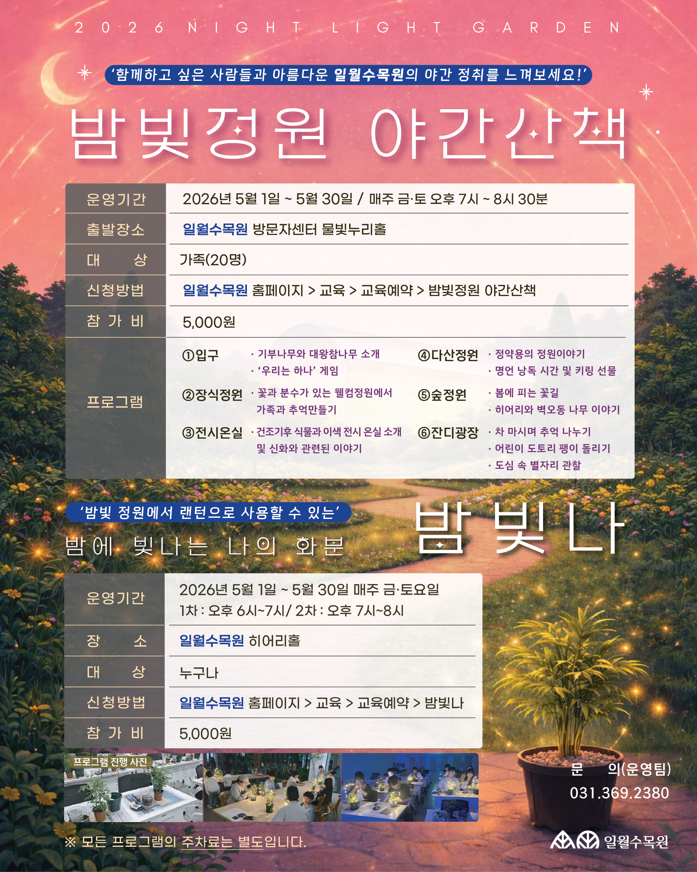 2026 NIGHT LIGHT GARDEN: 밤빛정원 야간산책 "함께하고 싶은 사람들과 아름다운 일월수목원의 야간 정취를 느껴보세요!" 1. 밤빛정원 야간산책 (메인 프로그램) 운영기간: 2026년 5월 1일 ~ 5월 30일 / 매주 금·토 오후 7시 ~ 8시 30분 출발장소: 일월수목원 방문자센터 물빛누리홀 대상: 가족 (20명) 참가비: 5,000원 신청방법: 일월수목원 홈페이지 > 교육 > 교육예약 > 밤빛정원 야간산책 프로그램 구성: 입구: 기부나무와 대왕참나무 소개, '우리는 하나' 게임 장식정원: 꽃과 분수가 있는 웰컴정원에서 가족과 추억 만들기 전시온실: 건조기후 식물과 이색 전시 온실 소개 및 신화 관련 이야기 다산정원: 정약용의 정원 이야기, 명언 낭독 시간 및 키링 선물 숲정원: 봄에 피는 꽃길, 히어리와 벽오동 나무 이야기 잔디광장: 차 마시며 추억 나누기, 어린이 도토리 팽이 돌리기, 도심 속 별자리 관찰 2. 밤빛나 (밤에 빛나는 나의 화분) "밤빛 정원에서 랜턴으로 사용할 수 있는 나만의 화분 만들기" 운영기간: 2026년 5월 1일 ~ 5월 30일 / 매주 금·토요일 1차: 오후 6시 ~ 7시 2차: 오후 7시 ~ 8시 장소: 일월수목원 히어리홀 대상: 누구나 참가비: 5,000원 신청방법: 일월수목원 홈페이지 > 교육 > 교육예약 > 밤빛나 기타 안내 및 문의 주차 안내: 모든 프로그램의 주차료는 별도입니다. 문의처: 운영팀 031-369-2380 기관명: 수원시 일월수목원