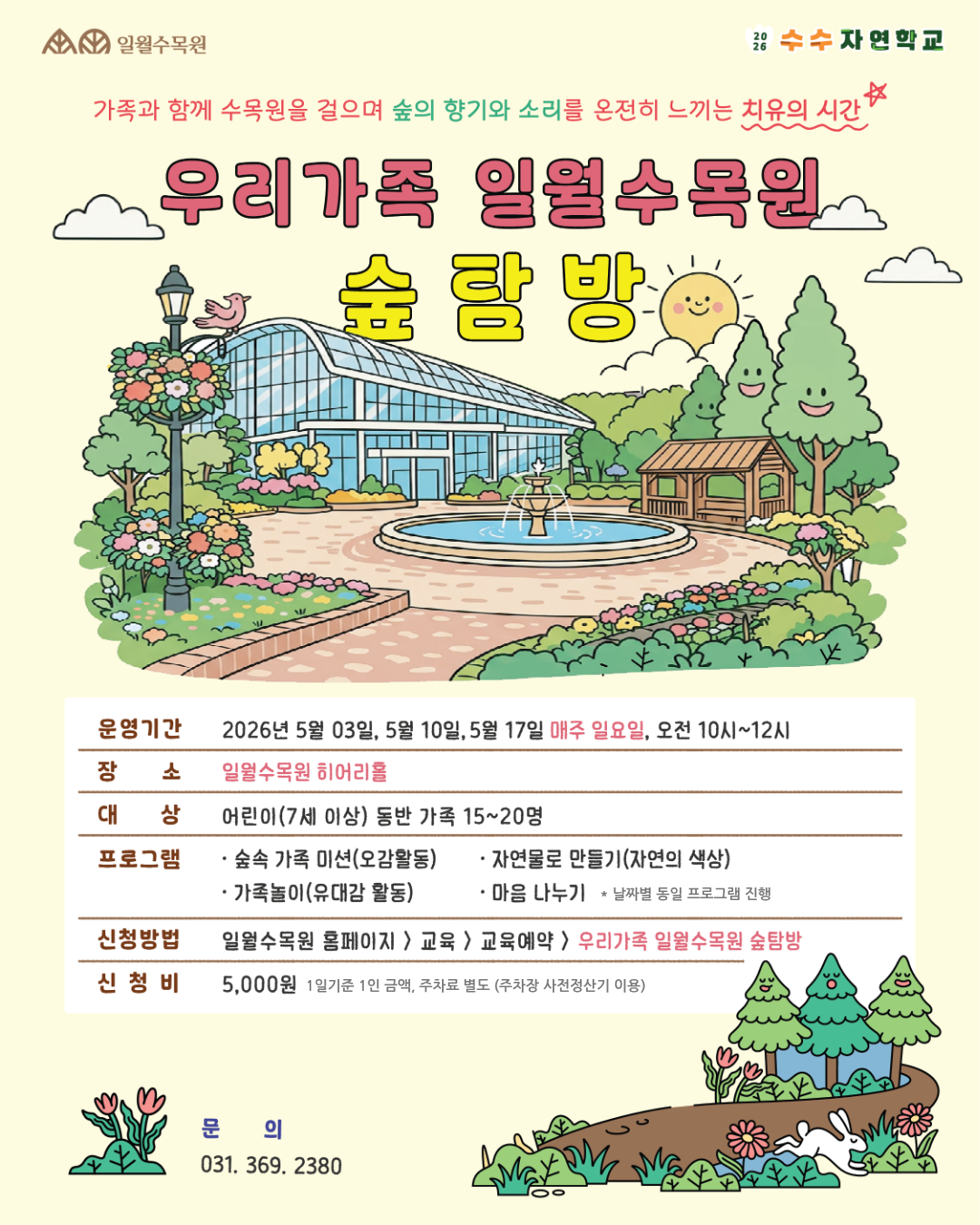 제목: 우리가족 일월수목원 숲탐방가족과 함께 수목원을 걸으며 숲의 향기와 소리를 온전히 느끼는 치유의 시간, '수수 자연학교' 프로그램 안내 포스터입니다. 중앙에는 일월수목원의 온실과 분수대, 정자가 있는 평화로운 삽화가 그려져 있습니다.상세 내용 안내구분내용운영기간2026년 5월 03일, 5월 10일, 5월 17일 (매주 일요일)운영시간오전 10시 ~ 12시장소일월수목원 히어리홀대상어린이(7세 이상) 동반 가족 15~20명프로그램• 숲속 가족 미션(오감활동)• 가족놀이(유대감 활동)• 자연물로 만들기(자연의 색상)• 마음 나누기※ 날짜별 동일 프로그램 진행신청방법일월수목원 홈페이지 > 교육 > 교육예약 > 우리가족 일월수목원 숲탐방신청비5,000원 (1일 기준 1인 금액, 주차료 별도 / 주차장 사전정산기 이용)문의처전화번호: 031. 369. 2380